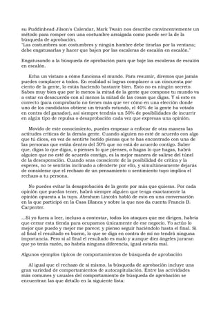 su Puddinhead Jilson's Calendar, Mark Twain nos describe convincentemente un
método para romper con una costumbre arraigada como puede ser la de la
búsqueda de aprobación.
"Las costumbres son costumbres y ningún hombre debe tirarlas por la ventana;
debe engatusarlas y hacer que bajen por las escaleras de escalón en escalón."
Engatusando a la búsqueda de aprobación para que baje las escaleras de escalón
en escalón.
Echa un vistazo a cómo funciona el mundo. Para resumir, diremos que jamás
puedes complacer a todos. En realidad si logras complacer a un cincuenta por
ciento de la gente, lo estás haciendo bastante bien. Esto no es ningún secreto.
Sabes muy bien que por lo menos la mitad de la gente que compone tu mundo va
a estar en desacuerdo con al menos la mitad de las cosas que digas. Y si esto es
correcto (para comprobarlo no tienes más que ver cómo en una elección donde
uno de los candidatos obtiene un triunfo rotundo, el 40% de la gente ha votado
en contra del ganador), así siempre tendrás un 50% de posibilidades de incurrir
en algún tipo de repulsa o desaprobación cada vez que expresas una opinión.
Movido de este conocimiento, puedes empezar a enfocar de otra manera las
actitudes críticas de la demás gente. Cuando alguien no esté de acuerdo con algo
que tú dices, en vez de sentirte herido piensa que te has encontrado con una de
las personas que están dentro del 50% que no está de acuerdo contigo. Saber
que, digas lo que digas, o pienses lo que pienses, o hagas lo que hagas, habrá
alguien que no esté de acuerdo contigo, es la mejor manera de salirse del túnel
de la desesperación. Cuando seas consciente de la posibilidad de crítica y la
esperes, no te sentirás inclinado a ofenderte por ello, y simultáneamente dejarás
de considerar que el rechazo de un pensamiento o sentimiento tuyo implica el
rechazo a tu persona.
No puedes evitar la desaprobación de la gente por más que quieras. Por cada
opinión que puedas tener, habrá siempre alguien que tenga exactamente la
opinión opuesta a la tuya. Abraham Lincoln habló de esto en una conversación
en la que participó en la Casa Blanca y sobre la que nos da cuenta Francis B.
Carpenter.
...Si yo fuera a leer, incluso a contestar, todos los ataques que me dirigen, habría
que cerrar esta tienda para ocuparnos únicamente de ese negocio. Yo actúo lo
mejor que puedo y mejor me parece; y pienso seguir haciéndolo hasta el final. Si
al final el resultado es bueno, lo que se diga en contra de mí no tendrá ninguna
importancia. Pero si al final el resultado es malo y aunque diez ángeles juraran
que yo tenía razón, no habría ninguna diferencia, igual estaría mal.
Algunos ejemplos típicos de comportamientos de búsqueda de aprobación
Al igual que el rechazo de sí mismo, la búsqueda de aprobación incluye una
gran variedad de comportamientos de autocapitulación. Entre las actividades
más comunes y usuales del comportamiento de búsqueda de aprobación se
encuentran las que detallo en la siguiente lista:
 