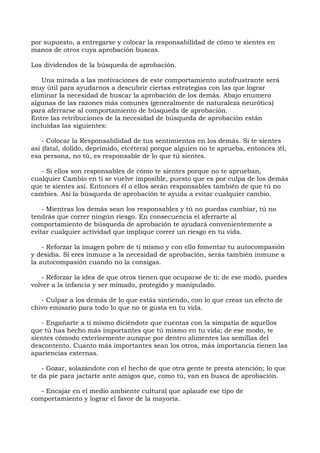 por supuesto, a entregarse y colocar la responsabilidad de cómo te sientes en
manos de otros cuya aprobación buscas.
Los dividendos de la búsqueda de aprobación.
Una mirada a las motivaciones de este comportamiento autofrustrante será
muy útil para ayudarnos a descubrir ciertas estrategias con las que lograr
eliminar la necesidad de buscar la aprobación de los demás. Abajo enumero
algunas de las razones más comunes (generalmente de naturaleza neurótica)
para aferrarse al comportamiento de búsqueda de aprobación.
Entre las retribuciones de la necesidad de búsqueda de aprobación están
incluidas las siguientes:
- Colocar la Responsabilidad de tus sentimientos en los demás. Si te sientes
así (fatal, dolido, deprimido, etcétera) porque alguien no te aprueba, entonces {él,
esa persona, no tú, es responsable de lo que tú sientes.
- Si ellos son responsables de cómo te sientes porque no te aprueban,
cualquier Cambio en ti se vuelve imposible, puesto que es por culpa de los demás
que te sientes así. Entonces él o ellos serán responsables también de que tú no
cambies. Así la búsqueda de aprobación te ayuda a evitar cualquier cambio.
- Mientras los demás sean los responsables y tú no puedas cambiar, tú no
tendrás que correr ningún riesgo. En consecuencia el aferrarte al
comportamiento de búsqueda de aprobación te ayudará convenientemente a
evitar cualquier actividad que implique correr un riesgo en tu vida.
- Reforzar la imagen pobre de ti mismo y con ello fomentar tu autocompasión
y desidia. Si eres inmune a la necesidad de aprobación, serás también inmune a
la autocompasión cuando no la consigas.
- Reforzar la idea de que otros tienen que ocuparse de ti; de ese modo, puedes
volver a la infancia y ser mimado, protegido y manipulado.
- Culpar a los demás de lo que estás sintiendo, con lo que creas un efecto de
chivo emisario para todo lo que no te gusta en tu vida.
- Engañarte a ti mismo diciéndote que cuentas con la simpatía de aquellos
que tú has hecho más importantes que tú mismo en tu vida; de ese modo, te
sientes cómodo exteriormente aunque por dentro alimentes las semillas del
descontento. Cuanto más importantes sean los otros, más importancia tienen las
apariencias externas.
- Gozar, solazándote con el hecho de que otra gente te presta atención; lo que
te da pie para jactarte ante amigos que, como tú, van en busca de aprobación.
- Encajar en el medio ambiente cultural que aplaude ese tipo de
comportamiento y lograr el favor de la mayoría.
 
