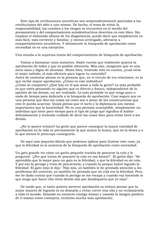 Este tipo de retribuciones neuróticas son sorprendentemente parecidas a las
retribuciones del odio a uno mismo. De hecho, el tema de evitar la
responsabilidad, los cambios y los riesgos se encuentra en el meollo del
pensamiento y del comportamiento autodestructivos descritos en este libro. Sin
emplear el elaborado idioma de los diagnósticos, puedo decir que simplemente es
más fácil, más corriente y familiar, y menos arriesgado, aferrarse a
comportamientos neuróticos. Y obviamente la búsqueda de aprobación como
necesidad no es una excepción.
Una mirada a la suprema ironía del comportamiento de búsqueda de aprobación.
Vamos a fantasear unos instantes. Hazte cuenta que realmente quieres la
aprobación de todos y que es posible obtenerla. Más aún, imagínate que es una
meta sana y digna de alcanzar. Ahora bien, teniendo esto en cuenta, ¿cuál sería
el mejor método, el más eficiente para lograr tu cometido?
Antes de contestar piensa en la persona que, en el círculo de tus relaciones, es la
que recibe mayor aprobación. ¿Cómo es este individuo?
¿Cómo se comporta? ¿Qué hay en él que atrae a toda la gente? Lo más probable
es que estés pensando en alguien que es directo y franco, independiente de la
opinión de los demás, un ser realizado. Lo más probable es que tenga poco o
nada de tiempo para dedicarlo a la búsqueda de aprobación. Casi seguro que es
una persona que dice las cosas tal como son a pesar de las consecuencias que
esto le pueda acarrear. Quizá piensa que el tacto y la diplomacia son menos
importantes que la honestidad. No es una persona susceptible, simplemente un
individuo que tiene poco tiempo para el tipo de juego que significa el hablar
delicadamente y teniendo cuidado de decir las cosas bien para evitar herir a los
demás.
¿No te parece irónico? La gente que parece conseguir la mayor cantidad de
aprobación en la vida es precisamente la que nunca la busca, que no la desea y a
la que menos le preocupa conseguirla.
He aquí una pequeña fábula que podemos aplicar para ilustrar este caso, ya
que la felicidad es la ausencia de la búsqueda de aprobación como necesidad.
Un gato grande vio cómo un gatito pequeño trataba de pescarse la cola y le
preguntó: "¿Por qué tratas de pescarte la cola en esa forma?". El gatito dijo: "He
aprendido que lo mejor para un gato es la felicidad, y que la felicidad es mi cola.
Y por eso la persigo y trato de pescármela; y cuando la pesque habré logrado la
felicidad. El gato viejo le dijo: "Hijo mío, yo también le he prestado atención a los
problemas del universo, yo también he pensado que mi cola era la felicidad. Pero,
me he dado cuenta que cuando la persigo se me escapa y cuando voy haciendo lo
que tengo que hacer ella viene detrás mío por dondequiera que yo vaya".
De modo que, si tanto quieres merecer aprobación es irónico pensar que la
mejor manera de lograrla es no desearla y evitar correr tras ella y no reclamársela
a todo el mundo. Estando en contacto contigo mismo y usando la imagen positiva
de ti mismo como consejera, recibirás mucha más aprobación.
 
