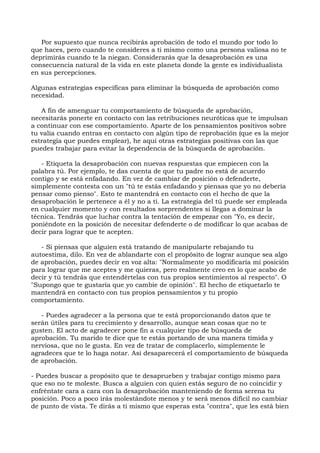 Por supuesto que nunca recibirás aprobación de todo el mundo por todo lo
que haces, pero cuando te consideres a ti mismo como una persona valiosa no te
deprimirás cuando te la niegan. Considerarás que la desaprobación es una
consecuencia natural de la vida en este planeta donde la gente es individualista
en sus percepciones.
Algunas estrategias específicas para eliminar la búsqueda de aprobación como
necesidad.
A fin de amenguar tu comportamiento de búsqueda de aprobación,
necesitarás ponerte en contacto con las retribuciones neuróticas que te impulsan
a continuar con ese comportamiento. Aparte de los pensamientos positivos sobre
tu valía cuando entras en contacto con algún tipo de reprobación (que es la mejor
estrategia que puedes emplear), he aquí otras estrategias positivas con las que
puedes trabajar para evitar la dependencia de la búsqueda de aprobación.
- Etiqueta la desaprobación con nuevas respuestas que empiecen con la
palabra tú. Por ejemplo, te das cuenta de que tu padre no está de acuerdo
contigo y se está enfadando. En vez de cambiar de posición o defenderte,
simplemente contesta con un "tú te estás enfadando y piensas que yo no debería
pensar como pienso". Esto te mantendrá en contacto con el hecho de que la
desaprobación le pertenece a él y no a ti. La estrategia del tú puede ser empleada
en cualquier momento y con resultados sorprendentes si llegas a dominar la
técnica. Tendrás que luchar contra la tentación de empezar con "Yo, es decir,
poniéndote en la posición de necesitar defenderte o de modificar lo que acabas de
decir para lograr que te acepten.
- Si piensas que alguien está tratando de manipularte rebajando tu
autoestima, dilo. En vez de ablandarte con el propósito de lograr aunque sea algo
de aprobación, puedes decir en voz alta: "Normalmente yo modificaría mi posición
para lograr que me aceptes y me quieras, pero realmente creo en lo que acabo de
decir y tú tendrás que entendértelas con tus propios sentimientos al respecto". O
"Supongo que te gustaría que yo cambie de opinión". El hecho de etiquetarlo te
mantendrá en contacto con tus propios pensamientos y tu propio
comportamiento.
- Puedes agradecer a la persona que te está proporcionando datos que te
serán útiles para tu crecimiento y desarrollo, aunque sean cosas que no te
gusten. El acto de agradecer pone fin a cualquier tipo de búsqueda de
aprobación. Tu marido te dice que te estás portando de una manera tímida y
nerviosa, que no le gusta. En vez de tratar de complacerlo, simplemente le
agradeces que te lo haga notar. Así desaparecerá el comportamiento de búsqueda
de aprobación.
- Puedes buscar a propósito que te desaprueben y trabajar contigo mismo para
que eso no te moleste. Busca a alguien con quien estás seguro de no coincidir y
enfréntate cara a cara con la desaprobación manteniendo de forma serena tu
posición. Poco a poco irás molestándote menos y te será menos difícil no cambiar
de punto de vista. Te dirás a ti mismo que esperas esta "contra", que les está bien
 