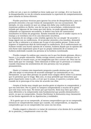 a ellos ser así, y que en realidad no tiene nada que ver contigo. Al ir en busca de
la desaprobación en vez de evitarla aumentarás tu repertorio de comportamientos
para tratarla en forma eficiente.
- Puedes practicar técnicas para ignorar los actos de desaprobación y para no
prestarle atención a los que tratan de manipularte con sus acusaciones. Por
ejemplo, en una ocasión en que un colega mío daba una conferencia ante
numeroso público en Berlín, uno de los que lo escuchaban, evidentemente muy
irritado por algunas de las cosas que éste decía, no pudo aguantar más y
utilizando un argumento secundario, le dedicó una serie de comentarios
insultantes en forma de preguntas. Estaba tratando de que el orador cayera en la
trampa y se enredara con él en una discusión neurótica.
La respuesta de mi colega a esta retahíla agresiva fue un simple "de acuerdo" y
luego siguió con su conferencia. Al no prestar atención a los insultos, demostró
que no iba a valorarse a sí mismo por lo que el otro podría pensar. Como es de
suponer el inoportuno dejó de interrumpir la conferencia. Si el conferenciante no
hubiese tenido una buena opinión de sí mismo, hubiera dejado que la opinión del
otro fuese más importante para él que su propia valoración de sí mismo y se
hubiera molestado cuando esa persona se la hubiera cuestionado.
- Puedes romper la cadena que conecta con lo que los demás piensan, dicen y
hacen, y tu propia valoración. Habla contigo mismo cuando te enfrentes con la
crítica. "Éste es asunto suyo, yo me imaginaba que iba a actuar así. Pero eso no
tiene nada que ver conmigo." Esto eliminará el dolor que te provocas a ti mismo
cuando relacionas los sentimientos de otra persona con tus propios
pensamientos.
- Hazte a ti mismo esta importante pregunta cuando sientas que te critican.
¿Me iría mejor si estuvieran de acuerdo conmigo? La contestación es no,
obviamente. Lo que ellos piensan no puede tener ningún efecto sobre ti al menos
que tú permitas que lo tenga. Más aún, es muy probable que descubras que
gente importante como tu jefe, y el ser que tú amas, te quieren y aceptan más
cuando no te preocupa el no estar de acuerdo con ellos.
- Acepta el hecho muy simple que mucha gente ni siquiera te comprenderá, y
que eso está bien. Por tu parte tú tampoco comprenderás a mucha de la gente
que está muy cerca tuyo. No tienes por qué hacerlo. Está muy bien que ellos
sean diferentes y la comprensión más fundamental que puedes demostrarles o
sentir, es que no comprendes. Gustav Eschheiser lo demuestra muy claramente
en las líneas siguientes de su Apariencias y realidades:
.. Si la gente que no se comprende, al menos comprendiera que no se comprende,
entonces se comprenderían mejor que cuando, sin comprenderse, ni siquiera
comprenden que no se comprenden los unos con los otros.
- Puedes negarte a discutir o a tratar de convencer a los demás de lo acertado
de tu posición, y simplemente creer en ella.
 