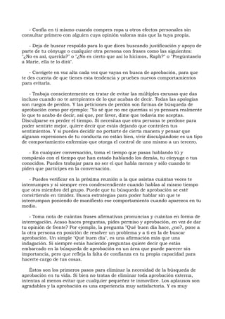 - Confía en ti mismo cuando compres ropa u otros efectos personales sin
consultar primero con alguien cuya opinión valoras más que la tuya propia.
- Deja de buscar respaldo para lo que dices buscando justificación y apoyo de
parte de tu cónyuge o cualquier otra persona con frases como las siguientes:
"¿No es así, querida?" o "¿No es cierto que así lo hicimos, Raph?" o "Pregúntaselo
a Marie, ella te lo dirá".
- Corrígete en voz alta cada vez que vayas en busca de aprobación, para que
te des cuenta de que tienes esta tendencia y pruebes nuevos comportamientos
para evitarla.
- Trabaja conscientemente en tratar de evitar las múltiples excusas que das
incluso cuando no te arrepientes de lo que acabas de decir. Todas las apologías
son ruegos de perdón. Y las peticiones de perdón son formas de búsqueda de
aprobación como por ejemplo: "Yo sé que no me querrías si yo pensara realmente
lo que te acabo de decir, así que, por favor, dime que todavía me aceptas.
Disculparse es perder el tiempo. Si necesitas que otra persona te perdone para
poder sentirte mejor, quiere decir que estás dejando que controlen tus
sentimientos. Y si puedes decidir no portarte de cierta manera y pensar que
algunas expresiones de tu conducta no están bien, vivir disculpándose es un tipo
de comportamiento enfermizo que otorga el control de uno mismo a un tercero.
- En cualquier conversación, toma el tiempo que pasas hablando tú y
compáralo con el tiempo que han estado hablando los demás, tu cónyuge o tus
conocidos. Puedes trabajar para no ser el que habla menos y sólo cuando te
piden que participes en la conversación.
- Puedes verificar en la próxima reunión a la que asistas cuántas veces te
interrumpes y si siempre eres condescendiente cuando hablas al mismo tiempo
que otro miembro del grupo. Puede que tu búsqueda de aprobación se esté
convirtiendo en timidez. Busca estrategias para poder hablar sin que te
interrumpan poniendo de manifiesto ese comportamiento cuando aparezca en tu
medio.
- Toma nota de cuántas frases afirmativas pronuncias y cuántas en forma de
interrogación. Acaso haces preguntas, pides permiso y aprobación, en vez de dar
tu opinión de frente? Por ejemplo, la pregunta "Qué buen día hace, ¿no?, pone a
la otra persona en posición de resolver un problema y a ti en la de buscar
aprobación. Un simple "Qué buen día", es una afirmación más que una
indagación. Si siempre estás haciendo preguntas quiere decir que estás
embarcado en la búsqueda de aprobación en un área que puede parecer sin
importancia, pero que refleja la falta de confianza en tu propia capacidad para
hacerte cargo de tus cosas.
Éstos son los primeros pasos para eliminar la necesidad de la búsqueda de
aprobación en tu vida. Si bien no tratas de eliminar toda aprobación externa,
intentas al menos evitar que cualquier pequeñez te inmovilice. Los aplausos son
agradables y la aprobación es una experiencia muy satisfactoria. Y es muy
 