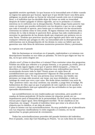 agradable sentirte aprobado. Lo que buscas es la inmunidad ante el dolor cuando
no logras los aplausos que buscas. Igual que el que decide hacer una dieta para
adelgazar no puede probar su fuerza de voluntad cuando está con el estómago
lleno, o el individuo que ha decidido dejar de fumar no mide su tenacidad
después de haber apagado el último cigarrillo, así no te probarás a ti mismo
mientras no te enfrentes con la desaprobación. Puedes alegar hasta ponerte rojo
como un tomate que puedes enfrentarte con los desaires y que no vas a exigir
que todo el mundo te aprecie, pero hasta que te enfrentes con las situaciones
contrarias no sabrás cómo te está yendo. Si logras eliminar esta molesta zona
errónea de tu vida lo demás te parecerá fácil, porque has sido condicionado a
necesitar la aprobación de los demás desde que respiraste por primera vez en
esta Tierra. Tendrás que practicar mucho para lograrlo pero bien vale la pena
cualquier esfuerzo que pongas en ello. La inmunidad ante la desesperación de
enfrentarnos con la desaprobación de los demás es como un billete que nos
garantiza una vida llena de deliciosos momentos presentes libres y persónales.
La ruptura con el pasado
Sólo los fantasmas se revuelcan en el pasado, explicándose a si mismos con
descripciones basadas en sus vidas ya pasadas. Tú eres lo que eliges ser hoy en
día, no lo que antes elegiste ser.
¿Quién eres? ¿Cómo te describes a ti mismo? Para contestar estas dos preguntas
tendrás sin duda que referirte a tu propia historia, a un pasado ya vivido, pero al
que sin duda sigues ligado y del que te parece difícil escaparte. ¿ Cómo te
describes a ti mismo? Son pequeñas etiquetas muy ordenaditas que has ido
acumulando durante toda la vida? Tienes acaso un cajón lleno de
autodefiniciones que usas regularmente? Algunas de ellas pueden ser tan
grandilocuentes como: Yo soy una persona muy nerviosa; soy tímido; soy
perezoso; no tengo oído musical; soy torpe; soy muy olvidadizo, y todo un
catálogo de cosas que eres y que usas. Sin duda tienes también una serie de
"Soy" positivos como: soy muy cariñoso; soy amable; y juego bien al bridge. No
hablaremos de ellos aquí ya que el propósito de este capítulo es de ayudarte a
crecer y desarrollarte más que aplaudirte por las actividades en las que estás
operando eficientemente.
Las autodefiniciones no son inadecuadas por naturaleza, pero pueden ser
usadas de forma perjudicial. El hecho mismo de etiquetar puede ser un
impedimento para el desarrollo de la personalidad. Es fácil usar la etiqueta como
excusa para seguir igual. Sren Kirkegaard escribió: "Si me clasificas (o me
etiquetas), me niegas". Cuando el individuo tiene que estar a la altura de la
etiqueta que lo clasifica, el ser deja de existir.
Y pasa lo mismo con las autoclasificaciones. Es muy probable que al identificarte
con tus etiquetas clasificadoras te estés negando a ti mismo, en vez de
aprovechar tu propio potencial de crecimiento.
Todas las autoclasificaciones proceden del pasado histórico del individuo.
Pero el pasado, como dijo Carl Sandbug en Prairie, "es un cubo lleno de cenizas".
 