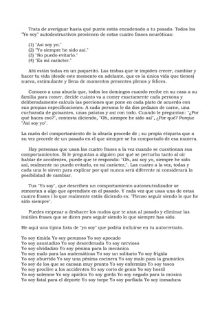 Trata de averiguar hasta qué punto estás encadenado a tu pasado. Todos los
"Yo soy" autodestructivos provienen de estas cuatro frases neuróticas:
(1) "Así soy yo."
(2) "Yo siempre he sido así."
(3) "No puedo evitarlo."
(4) "Es mi carácter."
Ahí están todas en un paquetito. Las trabas que te impiden crecer, cambiar y
hacer tu vida (desde este momento en adelante, que es la única vida que tienes)
nueva, estimulante y llena de momentos presentes plenos y felices.
Conozco a una abuela que, todos los domingos cuando recibe en su casa a su
familia para comer, decide cuánto va a comer exactamente cada persona y
deliberadamente calcula las porciones que pone en cada plato de acuerdo con
sus propias especificaciones. A cada persona le da dos pedazos de carne, una
cucharada de guisantes, unas patatas y así con todo. Cuando le preguntan: "¿Por
qué haces eso?", contesta diciendo, "Oh, siempre he sido así", ¿Por qué? Porque
"Así soy yo".
La razón del comportamiento de la abuela procede de ; su propia etiqueta que a
su vez procede de un pasado en el que siempre se ha comportado de esa manera.
Hay personas que usan las cuatro frases a la vez cuando se cuestionan sus
comportamientos. Si le preguntas a alguien por qué se perturba tanto al oír
hablar de accidentes, puede que te responda: "Oh, así soy yo, siempre he sido
así, realmente no puedo evitarlo, es mi carácter,". Las cuatro a la vez, todas y
cada una le sirven para explicar por qué nunca será diferente ni considerará la
posibilidad de cambiar.
Tus "Yo soy", que describen un comportamiento autoneutralizador se
remontan a algo que aprendiste en el pasado. Y cada vez que usas una de estas
cuatro frases i lo que realmente estás diciendo es: "Pienso seguir siendo lo que he
sido siempre".
Puedes empezar a deshacer los nudos que te atan al pasado y eliminar las
inútiles frases que se dicen para seguir siendo lo que siempre has sido.
He aquí una típica lista de "yo soy" que podría incluirse en tu autorretrato.
Yo soy tímida Yo soy perezoso Yo soy apocado
Yo soy asustadizo Yo soy desordenada Yo soy nervioso
Yo soy olvidadizo Yo soy pésima para la mecánica
Yo soy malo para las matemáticas Yo soy un solitario Yo soy frígida
Yo soy aburrido Yo soy una pésima cocinera Yo soy malo para la gramática
Yo soy de los que se cansan muy pronto Yo soy enfermizo Yo soy tosco
Yo soy proclive a los accidentes Yo soy corto de genio Yo soy hostil
Yo soy solemne Yo soy apática Yo soy gorda Yo soy negado para la música
Yo soy fatal para el deporte Yo soy torpe Yo soy porfiada Yo soy inmadura
 