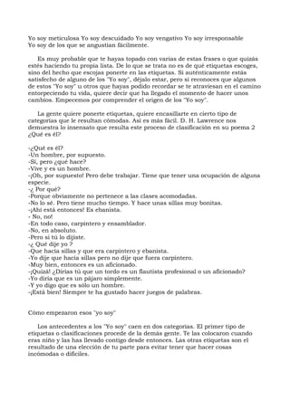 Yo soy meticulosa Yo soy descuidado Yo soy vengativo Yo soy irresponsable
Yo soy de los que se angustian fácilmente.
Es muy probable que te hayas topado con varias de estas frases o que quizás
estés haciendo tu propia lista. De lo que se trata no es de qué etiquetas escoges,
sino del hecho que escojas ponerte en las etiquetas. Si auténticamente estás
satisfecho de alguno de los "Yo soy", déjalo estar, pero si reconoces que algunos
de estos "Yo soy" u otros que hayas podido recordar se te atraviesan en el camino
entorpeciendo tu vida, quiere decir que ha llegado el momento de hacer unos
cambios. Empecemos por comprender el origen de los "Yo soy".
La gente quiere ponerte etiquetas, quiere encasillarte en cierto tipo de
categorías que le resultan cómodas. Así es más fácil. D. H. Lawrence nos
demuestra lo insensato que resulta este proceso de clasificación en su poema 2
¿Qué es él?
-¿Qué es él?
-Un hombre, por supuesto.
-Sí, pero ¿qué hace?
-Vive y es un hombre.
-¡Oh, por supuesto! Pero debe trabajar. Tiene que tener una ocupación de alguna
especie.
-¿ Por qué?
-Porque obviamente no pertenece a las clases acomodadas.
-No lo sé. Pero tiene mucho tiempo. Y hace unas sillas muy bonitas.
-¡Ahí está entonces! Es ebanista.
- No, no!
-En todo caso, carpintero y ensamblador.
-No, en absoluto.
-Pero si tú lo dijiste.
-¿ Qué dije yo ?
-Que hacía sillas y que era carpintero y ebanista.
-Yo dije que hacía sillas pero no dije que fuera carpintero.
-Muy bien, entonces es un aficionado.
-¡Quizá! ¿Dirías tú que un tordo es un flautista profesional o un aficionado?
-Yo diría que es un pájaro simplemente.
-Y yo digo que es sólo un hombre.
-¡Está bien! Siempre te ha gustado hacer juegos de palabras.
Cómo empezaron esos "yo soy"
Los antecedentes a los "Yo soy" caen en dos categorías. El primer tipo de
etiquetas o clasificaciones procede de la demás gente. Te las colocaron cuando
eras niño y las has llevado contigo desde entonces. Las otras etiquetas son el
resultado de una elección de tu parte para evitar tener que hacer cosas
incómodas o difíciles.
 