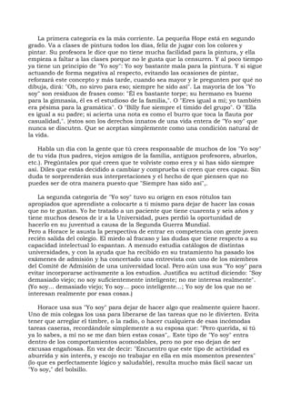 La primera categoría es la más corriente. La pequeña Hope está en segundo
grado. Va a clases de pintura todos los días, feliz de jugar con los colores y
pintar. Su profesora le dice que no tiene mucha facilidad para la pintura, y ella
empieza a faltar a las clases porque no le gusta que la censuren. Y al poco tiempo
ya tiene un principio de "Yo soy": Yo soy bastante mala para la pintura. Y si sigue
actuando de forma negativa al respecto, evitando las ocasiones de pintar,
reforzará este concepto y más tarde, cuando sea mayor y le pregunten por qué no
dibuja, dirá: "Oh, no sirvo para eso; siempre he sido así". La mayoría de los "Yo
soy" son residuos de frases como: "Él es bastante torpe; su hermano es bueno
para la gimnasia, él es el estudioso de la familia,". O "Eres igual a mí; yo también
era pésima para la gramática". O "Billy fue siempre el tímido del grupo". O "Ella
es igual a su padre; si acierta una nota es como el burro que toca la flauta por
casualidad,". {éstos son los derechos innatos de una vida entera de "Yo soy" que
nunca se discuten. Que se aceptan simplemente como una condición natural de
la vida.
Habla un día con la gente que tú crees responsable de muchos de los "Yo soy"
de tu vida (tus padres, viejos amigos de la familia, antiguos profesores, abuelos,
etc.). Pregúntales por qué creen que te volviste como eres y si has sido siempre
así. Diles que estás decidido a cambiar y comprueba si creen que eres capaz. Sin
duda te sorprenderán sus interpretaciones y el hecho de que piensen que no
puedes ser de otra manera puesto que "Siempre has sido así",.
La segunda categoría de "Yo soy" tuvo su origen en esos rótulos tan
apropiados que aprendiste a colocarte a ti mismo para dejar de hacer las cosas
que no te gustan. Yo he tratado a un paciente que tiene cuarenta y seis años y
tiene muchos deseos de ir a la Universidad, pues perdió la oportunidad de
hacerlo en su juventud a causa de la Segunda Guerra Mundial.
Pero a Horace le asusta la perspectiva de entrar en competencia con gente joven
recién salida del colegio. El miedo al fracaso y las dudas que tiene respecto a su
capacidad intelectual lo espantan. A menudo estudia catálogos de distintas
universidades, y con la ayuda que ha recibido en su tratamiento ha pasado los
exámenes de admisión y ha concertado una entrevista con uno de los miembros
del Comité de Admisión de una universidad local. Pero aún usa sus "Yo soy" para
evitar incorporarse activamente a los estudios. Justifica su actitud diciendo: "Soy
demasiado viejo; no soy suficientemente inteligente; no me interesa realmente".
(Yo soy... demasiado viejo; Yo soy... poco inteligente...; Yo soy de los que no se
interesan realmente por esas cosas.)
Horace usa sus "Yo soy" para dejar de hacer algo que realmente quiere hacer.
Uno de mis colegas los usa para liberarse de las tareas que no le divierten. Evita
tener que arreglar el timbre, o la radio, o hacer cualquiera de esas incómodas
tareas caseras, recordándole simplemente a su esposa que: "Pero querida, si tú
ya lo sabes, a mí no se me dan bien estas cosas",. Este tipo de "Yo soy" entra
dentro de los comportamientos acomodables, pero no por eso dejan de ser
excusas engañosas. En vez de decir: "Encuentro que este tipo de actividad es
aburrida y sin interés, y escojo no trabajar en ella en mis momentos presentes"
(lo que es perfectamente lógico y saludable), resulta mucho más fácil sacar un
"Yo soy," del bolsillo.
 