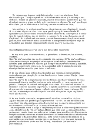 En estos casos, la gente está diciendo algo respecto a sí misma. Está
declarando que "Yo soy un producto acabado en este sector y nunca voy a ser
distinto". Si eres un producto acabado, atado y encasillado, quiere decir que has
dejado de crecer, y si por un lado quieres aferrarte a algunos "Yo soy", puede que
descubras que muchos otros te limitan y que son autodestructivos.
Más adelante he anotado una lista de etiquetas que son reliquias del pasado.
Si reconoces alguna de ellas como tuya, puede que quieras cambiarla. El
quedarte exactamente como eres en cualquier sector de tu vida equivale a tomar
una de esas decisiones que se parecen a esa muerte de la que hablamos en el
Capítulo 1. No te olvides de que no se trata de las cosas que simplemente no te
gustan, sino más bien de echar una mirada al comportamiento que te aleja de
actividades que podrían proporcionarte mucho placer y fascinación.
Diez categorías típicas de "yo soy" y sus dividendos neuróticos
1. Yo soy malo para las matemáticas, la gramática, la literatura, los idiomas,
etcétera.
Este "Yo soy" garantiza que no te esforzarás por cambiar. El "Yo soy" académico
sirve para evitar que tengas que hacer alguna vez el trabajo pesado que se
necesita para dominar una materia que siempre te ha parecido difícil y aburrida.
Mientras conserves la etiqueta de tu incapacidad ante ti mismo, tienes una
disculpa hecha a medida para evitar el esfuerzo.
2. Yo soy pésimo para el tipo de actividades que necesitan cierta habilidad
manual como por ejemplo, la cocina, los deportes, hacer punto, dibujar, hacer
teatro etcétera.
Este "Yo soy" te da la seguridad de que no tendrás que hacer ninguna de estas
cosas en el futuro y justifica cualquier mala actuación en esos campos en el
pasado. "Siempre he sido así; así soy por naturaleza." Esta actitud refuerza tu
inercia y, lo que es aún más importante, te ayuda a aferrarte a la absurda noción
de que no vale la pena que hagas cualquier cosa si no la haces realmente bien.
Así que, a menos que seas el campeón mundial, siempre es mejor esquivar el
bulto que hacerla.
3. Yo soy tímida, reservada, temperamental, nerviosa, asustadiza, etcétera.
Aquí se recurre a la genética para apoyar estos "Yo soy". En vez de enfrentarte
con ellos y con el pensamiento autodestructivo que los apoya, simplemente los
aceptas como confirmación de tu manera innata de ser.
También puedes echar la culpa a tus padres y usarlos a ellos como justificación o
como el motivo de tu "Yo soy" actual. Haces que ellos sean los causantes de tus
problemas, y no te tienes que esforzar ni trabajar para ser diferente. Escoges este
comportamiento como una manera de evitar el ser asertivo en ciertas situaciones
que siempre te han resultado molestas. {éste es un residuo de la infancia en la
que había gente que tenía especial interés en hacerte creer que eras incapaz de
pensar por ti mismo. {éstos son los "Yo soy," que tienen que ver con la
personalidad.
 