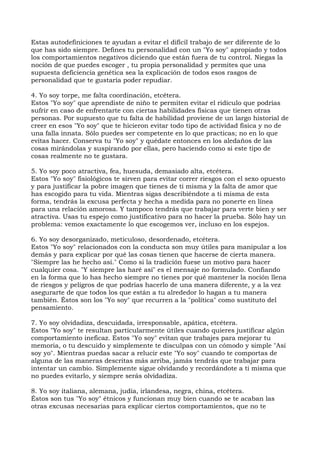 Estas autodefiniciones te ayudan a evitar el difícil trabajo de ser diferente de lo
que has sido siempre. Defines tu personalidad con un "Yo soy" apropiado y todos
los comportamientos negativos diciendo que están fuera de tu control. Niegas la
noción de que puedes escoger , tu propia personalidad y permites que una
supuesta deficiencia genética sea la explicación de todos esos rasgos de
personalidad que te gustaría poder repudiar.
4. Yo soy torpe, me falta coordinación, etcétera.
Estos "Yo soy" que aprendiste de niño te permiten evitar el ridículo que podrías
sufrir en caso de enfrentarte con ciertas habilidades físicas que tienen otras
personas. Por supuesto que tu falta de habilidad proviene de un largo historial de
creer en esos "Yo soy" que te hicieron evitar todo tipo de actividad física y no de
una falla innata. Sólo puedes ser competente en lo que practicas; no en lo que
evitas hacer. Conserva tu "Yo soy" y quédate entonces en los aledaños de las
cosas mirándolas y suspirando por ellas, pero haciendo como si este tipo de
cosas realmente no te gustara.
5. Yo soy poco atractiva, fea, huesuda, demasiado alta, etcétera.
Estos "Yo soy" fisiológicos te sirven para evitar correr riesgos con el sexo opuesto
y para justificar la pobre imagen que tienes de ti misma y la falta de amor que
has escogido para tu vida. Mientras sigas describiéndote a ti misma de esta
forma, tendrás la excusa perfecta y hecha a medida para no ponerte en línea
para una relación amorosa. Y tampoco tendrás que trabajar para verte bien y ser
atractiva. Usas tu espejo como justificativo para no hacer la prueba. Sólo hay un
problema: vemos exactamente lo que escogemos ver, incluso en los espejos.
6. Yo soy desorganizado, meticuloso, desordenado, etcétera.
Estos "Yo soy" relacionados con la conducta son muy útiles para manipular a los
demás y para explicar por qué las cosas tienen que hacerse de cierta manera.
"Siempre las he hecho así." Como si la tradición fuese un motivo para hacer
cualquier cosa. "Y siempre las haré así" es el mensaje no formulado. Confiando
en la forma que lo has hecho siempre no tienes por qué mantener la noción llena
de riesgos y peligros de que podrías hacerlo de una manera diferente, y a la vez
asegurarte de que todos los que están a tu alrededor lo hagan a tu manera
también. Éstos son los "Yo soy" que recurren a la "política" como sustituto del
pensamiento.
7. Yo soy olvidadiza, descuidada, irresponsable, apática, etcétera.
Estos "Yo soy" te resultan particularmente útiles cuando quieres justificar algún
comportamiento ineficaz. Estos "Yo soy" evitan que trabajes para mejorar tu
memoria, o tu descuido y simplemente te disculpas con un cómodo y simple "Así
soy yo". Mientras puedas sacar a relucir este "Yo soy" cuando te comportas de
alguna de las maneras descritas más arriba, jamás tendrás que trabajar para
intentar un cambio. Simplemente sigue olvidando y recordándote a ti misma que
no puedes evitarlo, y siempre serás olvidadiza.
8. Yo soy italiana, alemana, judía, irlandesa, negra, china, etcétera.
Éstos son tus "Yo soy" étnicos y funcionan muy bien cuando se te acaban las
otras excusas necesarias para explicar ciertos comportamientos, que no te
 