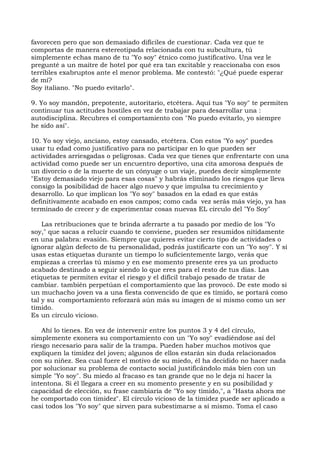 favorecen pero que son demasiado difíciles de cuestionar. Cada vez que te
comportas de manera estereotipada relacionada con tu subcultura, tú
simplemente echas mano de tu "Yo soy" étnico como justificativo. Una vez le
pregunté a un maitre de hotel por qué era tan excitable y reaccionaba con esos
terribles exabruptos ante el menor problema. Me contestó: "¿Qué puede esperar
de mí?
Soy italiano. "No puedo evitarlo".
9. Yo soy mandón, prepotente, autoritario, etcétera. Aquí tus "Yo soy" te permiten
continuar tus actitudes hostiles en vez de trabajar para desarrollar una :
autodisciplina. Recubres el comportamiento con "No puedo evitarlo, yo siempre
he sido así".
10. Yo soy viejo, anciano, estoy cansado, etcétera. Con estos "Yo soy" puedes
usar tu edad como justificativo para no participar en lo que pueden ser
actividades arriesgadas o peligrosas. Cada vez que tienes que enfrentarte con una
actividad como puede ser un encuentro deportivo, una cita amorosa después de
un divorcio o de la muerte de un cónyuge o un viaje, puedes decir simplemente
"Estoy demasiado viejo para esas cosas" y habrás eliminado los riesgos que lleva
consigo la posibilidad de hacer algo nuevo y que impulsa tu crecimiento y
desarrollo. Lo que implican los "Yo soy" basados en la edad es que estás
definitivamente acabado en esos campos; como cada vez serás más viejo, ya has
terminado de crecer y de experimentar cosas nuevas EL circulo del "Yo Soy"
Las retribuciones que te brinda aferrarte a tu pasado por medio de los "Yo
soy," que sacas a relucir cuando te conviene, pueden ser resumidos nítidamente
en una palabra: evasión. Siempre que quieres evitar cierto tipo de actividades o
ignorar algún defecto de tu personalidad, podrás justificarte con un "Yo soy". Y si
usas estas etiquetas durante un tiempo lo suficientemente largo, verás que
empiezas a creerlas tú mismo y en ese momento presente eres ya un producto
acabado destinado a seguir siendo lo que eres para el resto de tus días. Las
etiquetas te permiten evitar el riesgo y el difícil trabajo pesado de tratar de
cambiar. también perpetúan el comportamiento que las provocó. De este modo si
un muchacho joven va a una fiesta convencido de que es tímido, se portará como
tal y su comportamiento reforzará aún más su imagen de sí mismo como un ser
tímido.
Es un círculo vicioso.
Ahí lo tienes. En vez de intervenir entre los puntos 3 y 4 del círculo,
simplemente exonera su comportamiento con un "Yo soy" evadiéndose así del
riesgo necesario para salir de la trampa. Pueden haber muchos motivos que
expliquen la timidez del joven; algunos de ellos estarán sin duda relacionados
con su niñez. Sea cual fuere el motivo de su miedo, él ha decidido no hacer nada
por solucionar su problema de contacto social justificándolo más bien con un
simple "Yo soy". Su miedo al fracaso es tan grande que no le deja ni hacer la
intentona. Si él llegara a creer en su momento presente y en su posibilidad y
capacidad de elección, su frase cambiaría de "Yo soy tímido,", a "Hasta ahora me
he comportado con timidez". El círculo vicioso de la timidez puede ser aplicado a
casi todos los "Yo soy" que sirven para subestimarse a sí mismo. Toma el caso
 