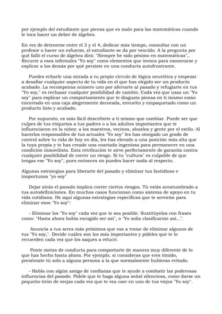por ejemplo del estudiante que piensa que es malo para las matemáticas cuando
le toca hacer un deber de álgebra.
En vez de detenerse entre el 3 y el 4, dedicar más tiempo, consultar con un
profesor o hacer un esfuerzo, el estudiante se da por vencido. A la pregunta por
qué falló el curso de álgebra dirá: "Siempre he sido pésimo en matemáticas",.
Recurre a esos infernales "Yo soy" como elementos que invoca para exonerarse y
explicar a los demás por qué persiste en una conducta autofrustrante.
Puedes echarle una mirada a tu propio círculo de lógica neurótica y empezar
a desafiar cualquier aspecto de tu vida en el que has elegido ser un producto
acabado. La recompensa número uno por aferrarte al pasado y refugiarte en tus
"Yo soy," es rechazar cualquier posibilidad de cambio. Cada vez que usas un "Yo
soy" para explicar un comportamiento que te disgusta piensa en ti mismo como
encerrado en una caja alegremente decorada, envuelto y empaquetado como un
producto listo y acabado.
Por supuesto, es más fácil describirte a ti mismo que cambiar. Puede ser que
culpes de tus etiquetas a tus padres o a los adultos importantes que te
influenciaron en la niñez: a los maestros, vecinos, abuelos y gente por el estilo. Al
hacerlos responsables de tus actuales "Yo soy" les has otorgado un grado de
control sobre tu vida de hoy en día, les has elevado a una posición más alta que
la tuya propia y te has creado una coartada ingeniosa para permanecer en una
condición inmovilista. Esta retribución te sirve perfectamente de garantía contra
cualquier posibilidad de correr un riesgo. Si tu "cultura" es culpable de que
tengas ese "Yo soy", pues entonces no puedes hacer nada al respecto.
Algunas estrategias para liberarte del pasado y eliminar tus fastidioso e
inoportunos "yo soy"
Dejar atrás el pasado implica correr ciertos riesgos. Tú estás acostumbrado a
tus autodefiniciones. En muchos casos funcionan como sistema de apoyo en tu
vida cotidiana. He aquí algunas estrategias específicas que te servirán para
eliminar esos "Yo soy":
- Eliminar los "Yo soy" cada vez que te sea posible. Sustitúyelos con frases
como: "Hasta ahora había escogido ser así", o "Yo solía clasificarme así...".
Anuncia a tus seres más próximos que vas a tratar de eliminar algunos de
tus "Yo soy,". Decide cuáles son los más importantes y pídeles que te lo
recuerden cada vez que los saques a relucir.
Ponte metas de conducta para comportarte de manera muy diferente de lo
que has hecho hasta ahora. Por ejemplo, si consideras que eres tímido,
preséntate tú solo a alguna persona a la que normalmente hubieras evitado.
- Habla con algún amigo de confianza que te ayude a combatir las poderosas
influencias del pasado. Pídele que te haga alguna señal silenciosa, como darse un
pequeño tirón de orejas cada vez que te vea caer en uno de tus viejos "Yo soy".
 