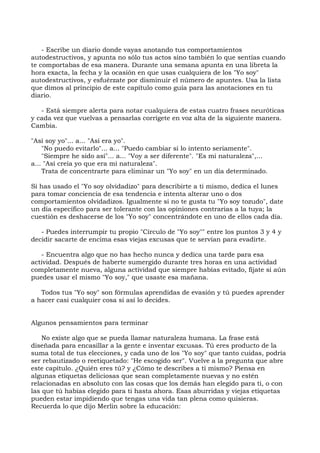 - Escribe un diario donde vayas anotando tus comportamientos
autodestructivos, y apunta no sólo tus actos sino también lo que sentías cuando
te comportabas de esa manera. Durante una semana apunta en una libreta la
hora exacta, la fecha y la ocasión en que usas cualquiera de los "Yo soy"
autodestructivos, y esfuérzate por disminuir el número de apuntes. Usa la lista
que dimos al principio de este capítulo como guía para las anotaciones en tu
diario.
- Está siempre alerta para notar cualquiera de estas cuatro frases neuróticas
y cada vez que vuelvas a pensarlas corrígete en voz alta de la siguiente manera.
Cambia.
"Así soy yo"... a... "Así era yo".
"No puedo evitarlo"... a... "Puedo cambiar si lo intento seriamente".
"Siempre he sido así"... a... "Voy a ser diferente". "Es mi naturaleza",...
a... "Así creía yo que era mi naturaleza".
Trata de concentrarte para eliminar un "Yo soy" en un día determinado.
Si has usado el "Yo soy olvidadizo" para describirte a ti mismo, dedica el lunes
para tomar conciencia de esa tendencia e intenta alterar uno o dos
comportamientos olvidadizos. Igualmente si no te gusta tu "Yo soy tozudo", date
un día específico para ser tolerante con las opiniones contrarias a la tuya; la
cuestión es deshacerse de los "Yo soy" concentrándote en uno de ellos cada día.
- Puedes interrumpir tu propio "Círculo de "Yo soy"" entre los puntos 3 y 4 y
decidir sacarte de encima esas viejas excusas que te servían para evadirte.
- Encuentra algo que no has hecho nunca y dedica una tarde para esa
actividad. Después de haberte sumergido durante tres horas en una actividad
completamente nueva, alguna actividad que siempre habías evitado, fíjate si aún
puedes usar el mismo "Yo soy," que usaste esa mañana.
Todos tus "Yo soy" son fórmulas aprendidas de evasión y tú puedes aprender
a hacer casi cualquier cosa si así lo decides.
Algunos pensamientos para terminar
No existe algo que se pueda llamar naturaleza humana. La frase está
diseñada para encasillar a la gente e inventar excusas. Tú eres producto de la
suma total de tus elecciones, y cada uno de los "Yo soy" que tanto cuidas, podría
ser rebautizado o reetiquetado: "He escogido ser". Vuelve a la pregunta que abre
este capítulo. ¿Quién eres tú? y ¿Cómo te describes a ti mismo? Piensa en
algunas etiquetas deliciosas que sean completamente nuevas y no estén
relacionadas en absoluto con las cosas que los demás han elegido para ti, o con
las que tú habías elegido para ti hasta ahora. Esas aburridas y viejas etiquetas
pueden estar impidiendo que tengas una vida tan plena como quisieras.
Recuerda lo que dijo Merlin sobre la educación:
 