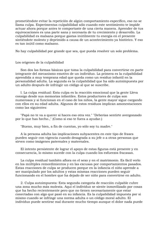 prometiéndote evitar la repetición de algún comportamiento específico, eso no se
llama culpa. Experimentas culpabilidad sólo cuando este sentimiento te impide
actuar ahora porque antes te comportaste de una cierta manera. Aprender de tus
equivocaciones es una parte sana y necesaria de tu crecimiento y desarrollo. La
culpabilidad es malsana porque gastas inútilmente tu energía en el presente
sintiéndote molesto y deprimido a causa de un acontecimiento ya histórico. Y eso
es tan inútil como malsano.
No hay culpabilidad por grande que sea, que pueda resolver un solo problema.
Los orígenes de la culpabilidad
Son dos las formas básicas que toma la culpabilidad para convertirse en parte
integrante del mecanismo emotivo de un individuo. La primera es la culpabilidad
aprendida a muy temprana edad que queda como un residuo infantil en la
personalidad adulta. La segunda es la culpabilidad que ha sido autoimpuesta por
un adulto después de infringir un código al que se suscribe.
l. La culpa residual: Esta culpa es la reacción emocional que la gente Lleva
consigo desde sus memorias infantiles. Estos productores de culpa son
numerosos y si funcionan en el caso de los niños, la gente mayor sigue cargando
con ellos en su edad adulta. Algunos de estos residuos implican amonestaciones
como las siguientes:
"Papá no te va a querer si haces eso otra vez." "Deberías sentirte avergonzado
por lo que has hecho.," (Como si eso te fuera a ayudar.)
"Bueno, muy bien, a fin de cuentas, yo sólo soy tu madre."
A la persona adulta las implicaciones subyacentes en este tipo de frases
pueden seguir con vigencia cuando desagrada a su jefe o a otras personas que
sirven como imágenes paternales y maternales.
El intento persistente de lograr el apoyo de estas figuras está presente y en
consecuencia, lo mismo sucede con la culpa cuando los esfuerzos fracasan.
La culpa residual también aflora en el sexo y en el matrimonio. Es fácil verlo
en los múltiples remordimientos y en las excusas por comportamientos pasados.
Estas reacciones de culpa se producen porque en la infancia el niño aprende a
ser manipulado por los adultos y estas mismas reacciones pueden seguir
funcionando en el hombre que ha dejado de ser niño para convertirse en adulto.
2. Culpa autoimpuesta: Esta segunda categoría de reacción culpable cubre
una zona mucho más molesta. Aquí el individuo se siente inmovilizado por cosas
que ha hecho recientemente pero que no tienen necesariamente que estar
conectadas con algo que pasó en su infancia. Es la culpabilidad impuesta por sí
mismo cuando se infringe una norma adulta o un código moral adulto. El
individuo puede sentirse mal durante mucho tiempo aunque el dolor nada puede
 