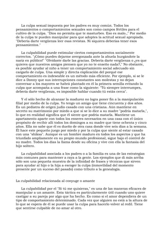La culpa sexual impuesta por los padres es muy común. Todos los
pensamientos o comportamientos sexuales son como campos fértiles para el
cultivo de la culpa. "Dios no permita que te masturbes. Eso es malo.," Por medio
de la culpa te pueden manipular para que adoptes la actitud sexual apropiada.
"Debería darte vergüenza leer esas revistas. Ni siquiera deberías tener esos
pensamientos."
La culpabilidad puede estimular ciertos comportamientos socialmente
correctos. "¡Cómo puedes dejarme avergonzada ante la abuela hurgándote la
nariz en público!" "Olvidaste darle las gracias. Debería darte vergüenza o ¿es que
quieres que nuestros amigos piensen que yo no te enseño nada?," No obstante,
es posible ayudar al niño a tener un comportamiento social adecuado sin
cargarlo de culpa. Una simple y directa explicación del porqué ese
comportamiento es indeseable es un método más eficiente. Por ejemplo, si se le
dice a Donny que sus interrupciones constantes son molestas y no dejan
conversar a los mayores se habrá plantado en él la primera semilla evitando la
culpa que acompaña a una frase como la siguiente: "Tú siempre interrumpes,
debería darte vergüenza, es imposible hablar cuando tú estás cerca".
Y el sólo hecho de alcanzar la madurez no logra poner fin a la manipulación
filial por medio de la culpa. Yo tengo un amigo que tiene cincuenta y dos años.
Es un pediatra de origen judío casado con una cristiana. Aún mantiene en
secreto su matrimonio por miedo a que si se lo dice a su madre "podría matarla,",
lo que en realidad significa que él siente que podría matarla. Mantiene un
apartamento aparte con todos los enseres necesarios en una casa con el único
propósito de recibir allí todos los domingos a su madre que tiene ochenta y cinco
años. Ella no sabe que él es dueño de otra casa donde vive seis días a la semana.
Él hace este pequeño juego por miedo y por la culpa que siente al estar casado
con una "shiksa". Aunque es un hombre maduro en todos los aspectos y que ha
triunfado ampliamente en su propio mundo profesional, sigue bajo el control de
su madre. Todos los días la llama desde su oficina y vive con ella la fantasía del
hijo soltero.
La culpabilidad asociada a los padres o a la familia es una de las estrategias
más comunes para mantener a raya a la gente. Los ejemplos que di más arriba
sólo son una pequeña muestra de la infinidad de frases y técnicas que sirven
para ayudar al hijo o la hija a escoger la culpa (inmovilidad del momento
presente por un suceso del pasado) como tributo a la genealogía.
La culpabilidad relacionada al conyuge o amante
La culpabilidad por el "Si tú me quisieras," es una de las maneras eficaces de
manipular a un amante. Esta táctica es particularmente útil cuando uno quiere
castigar a su pareja por algo que ha hecho. Es como si el amor dependiera de un
tipo de comportamiento determinado. Cada vez que alguien no está a la altura de
lo que se espera de él se puede usar la culpa para hacerlo volver al redil. Tiene
que sentirse culpable de no amar al otro.
 