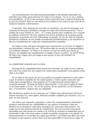 Los resentimientos, los silencios pronunciados y las miradas doloridas son
métodos muy útiles para provocar la culpa en los demás. "Yo no te voy a hablar,
así aprenderás., O "Ni te me acerques ¿cómo pretendes que te quiera después de
lo que has hecho?" Esta es una táctica muy usada en los casos en que uno de los
amantes empieza a descarriarse.
A menudo, años después de ocurrido un incidente, uno de los cónyuges se lo
recuerda al otro para ayudarlo a escoger la culpa del momento presente. "No te
olvides de lo que hiciste en 1951. , O "¿ Cómo puedo tener confianza en ti cuando
me fallaste entonces?" De esta manera uno de los miembros de la pareja puede
manipular el presente del otro refiriéndose al pasado. Si uno de ellos ha logrado
finalmente olvidarlo, el otro puede recordárselo periódicamente y así mantener al
día sus sentimientos de culpa por comportamientos pasados.
La culpa es muy útil para conseguir que el partenaire en el amor se adapte a
las demandas y normas del otro. "Si tuvieras algo de sentido de responsabilidad,
me hubieras llamado." O "Ésta es la tercera vez que he tenido que vaciar la
basura, me imagino que simplemente te niegas a hacer tu parte,. La meta? El fin
de todo esto? Lograr que uno haga lo que quiere el otro.¿El método? La
culpabilidad.
La culpabilidad inspirada por los niños
El juego de la culpabilidad filial puede ser invertido. La culpa es una calle de
dos vías y los niños son tan capaces de usarla para manipular a sus padres como
ellos a sus hijos.
Si un niño se da cuenta de que sus padres no pueden soportar el verlo sufrir
y que se sienten culpables de ser malos padres, el niño usará a menudo esta
culpa para manipularlos. Una pataleta en el supermercado puede lograr el
caramelo deseado. "El papá de Sally le deja hacerlo." O sea que el papá de Sally
es un buen padre y tú no. "Tú no me quieres. Si me quisieras, no me tratarías
así.", Y el extremo: "Seguro que soy adoptado.
Mis verdaderos padres no me tratarían así". Todas estas afirmaciones llevan el
mismo mensaje: tú, como padre, deberías sentirte culpable por tratarme a mí, tu
hijo, de esta manera.
Los niños, por supuesto, aprenden a usar este comportamiento destinado a
producir sentimientos de culpabilidad en sus padres al observar cómo los
adultos en su mundo lo usan para conseguir las cosas que ellos quieren. La
culpa no es una manera natural de comportarse. Es una reacción emocional
aprendida que sólo puede ser usada si la víctima le muestra al explotador que es
vulnerable a ella. Los niños saben cuándo es posible manipular a un adulto. Si
constantemente te recuerdan las cosas que hiciste o no hiciste por ellos con el fin
de lograr lo que quieren, quiere decir que han aprendido el truco de la culpa. Si
 