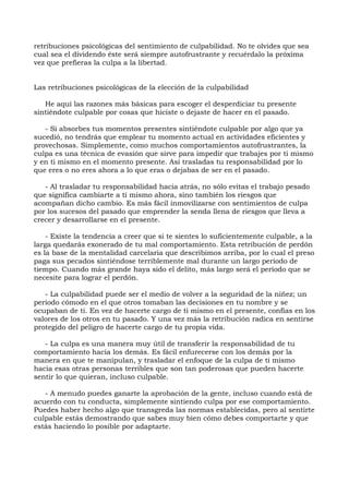 retribuciones psicológicas del sentimiento de culpabilidad. No te olvides que sea
cual sea el dividendo éste será siempre autofrustrante y recuérdalo la próxima
vez que prefieras la culpa a la libertad.
Las retribuciones psicológicas de la elección de la culpabilidad
He aquí las razones más básicas para escoger el desperdiciar tu presente
sintiéndote culpable por cosas que hiciste o dejaste de hacer en el pasado.
- Si absorbes tus momentos presentes sintiéndote culpable por algo que ya
sucedió, no tendrás que emplear tu momento actual en actividades eficientes y
provechosas. Simplemente, como muchos comportamientos autofrustrantes, la
culpa es una técnica de evasión que sirve para impedir que trabajes por ti mismo
y en ti mismo en el momento presente. Así trasladas tu responsabilidad por lo
que eres o no eres ahora a lo que eras o dejabas de ser en el pasado.
- Al trasladar tu responsabilidad hacia atrás, no sólo evitas el trabajo pesado
que significa cambiarte a ti mismo ahora, sino también los riesgos que
acompañan dicho cambio. Es más fácil inmovilizarse con sentimientos de culpa
por los sucesos del pasado que emprender la senda llena de riesgos que lleva a
crecer y desarrollarse en el presente.
- Existe la tendencia a creer que si te sientes lo suficientemente culpable, a la
larga quedarás exonerado de tu mal comportamiento. Esta retribución de perdón
es la base de la mentalidad carcelaria que describimos arriba, por lo cual el preso
paga sus pecados sintiéndose terriblemente mal durante un largo período de
tiempo. Cuando más grande haya sido el delito, más largo será el período que se
necesite para lograr el perdón.
- La culpabilidad puede ser el medio de volver a la seguridad de la niñez; un
período cómodo en el que otros tomaban las decisiones en tu nombre y se
ocupaban de ti. En vez de hacerte cargo de ti mismo en el presente, confías en los
valores de los otros en tu pasado. Y una vez más la retribución radica en sentirse
protegido del peligro de hacerte cargo de tu propia vida.
- La culpa es una manera muy útil de transferir la responsabilidad de tu
comportamiento hacia los demás. Es fácil enfurecerse con los demás por la
manera en que te manipulan, y trasladar el enfoque de la culpa de ti mismo
hacia esas otras personas terribles que son tan poderosas que pueden hacerte
sentir lo que quieran, incluso culpable.
- A menudo puedes ganarte la aprobación de la gente, incluso cuando está de
acuerdo con tu conducta, simplemente sintiendo culpa por ese comportamiento.
Puedes haber hecho algo que transgreda las normas establecidas, pero al sentirte
culpable estás demostrando que sabes muy bien cómo debes comportarte y que
estás haciendo lo posible por adaptarte.
 