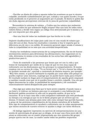- Escribe un diario de culpas y apunta todas las ocasiones en que te sientes
culpable, anotando cuidadosamente por qué, cuándo y con quién sucede y lo que
estás perdiendo en el presente al angustiarte por el pasado. El diario te podrá dar
sin duda algunas percepciones internas de tu zona de particular culpabilidad.
Reconsidera tu sistema de valores. ¿ Cuáles son los valores que realmente
aceptas y cuáles los que solamente finges aceptar? Haz una lista de todos estos
valores falsos y decide vivir según un código ético determinado por ti mismo y no
por uno impuesto por otra gente.
- Haz una lista de todas las maldades que has hecho en tu vida.
Imponte clasificaciones de culpa para cada una en una escala de valores que
vaya del uno al diez. Suma los resultados y constata si hoy te importa que la
diferencia sea de cien o un millón. El momento presente sigue siendo el mismo y
toda tu culpabilidad no es más que una actividad desperdiciada.
- Evalúa las verdaderas consecuencias de tu comportamiento. En vez de buscar
sentimientos místicos para determinar las afirmaciones y las negaciones en tu
vida, determina tú mismo si los resultados de tus actos han sido agradables y
productivos para ti.
- Trata de enseñarle a las personas que tienen que ver con tu vida y que
tratan de manipularte por medio de la culpa de que tú eres muy capaz de
enfrentarte con las desilusiones que les provoque tu comportamiento. Si mamá
empieza con su escena de culpa, "Tú no hiciste eso" o "Yo iré a buscar las sillas,
tú quédate sentado ahí", aprende a contestarle de distinta manera, por ejemplo:
"Muy bien mamá, si quieres lastimarte la espalda por unas sillas sólo porque no
puedes esperar unos minutos, supongo que no puedo hacer nada para evitarlo".
El resultado tardará en llegar pero el comportamiento de aquella gente empezará
a cambiar cuando vean que no te pueden forzar a sentirte culpable. Una vez que
logres desconectar la culpa, la posibilidad de manipularte y de controlarte
emocionalmente habrá desaparecido para siempre.
- Haz algo que sabes muy bien que te hará sentir culpable. Cuando vayas a
un hotel y te indican un botones para que te acompañe a una habitación que
fácilmente podrás encontrar tú sólo con tu pequeña maleta, di que no lo
necesitas. Si no te hace caso dile a este compañero indeseado que está perdiendo
su tiempo y su energía ya que tú no le darás propina por un servicio que no
deseas. O tómate una semana para estar sólo como siempre has querido hacerlo,
a pesar de las protestas culpabilizantes de los demás miembros de la familia.
Este tipo de comportamiento te ayudará a enfrentarte con la culpa omnipresente
que tantos sectores de nuestro entorno te ayudan a elegir con tanta eficiencia.
- El diálogo siguiente representa un ejercicio de interpresentaciones en una
sesión de psicoterapia de grupo que yo dirigía, en la que una chica joven (de 23
años) se enfrentaba con su madre (representada por otro miembro del grupo)
porque quería irse de casa. La madre usaba todas las posibles respuestas
 