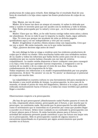 productoras de culpa para evitarlo. Este diálogo fue el resultado final de una
hora de enseñarle a la hija cómo capear las frases productoras de culpa de su
madre.
Hija: Mamá, me voy de casa.
Madre: Si lo haces me dará un ataque al corazón; tú sabes lo delicada que
estoy y cuánto te necesito para que me ayudes con la medicina y todo lo demás.
Hija: Estás preocupada por tu salud y crees que , no te las puedes arreglar
sin mí.
Madre: Claro que no. Mira, yo he sido buena contigo todos estos años y ahora
me abandonas. Si eso es todo lo que te importa tu madre, hazlo, sigue adelante.
Hija: Tú crees que porque me ayudaste de niña yo debería pagarte
quedándome aquí y no ser independiente y vivir por mi cuenta.
Madre: (Cogiéndose el pecho.) Ahora mismo estoy con taquicardia. Creo que
me voy a morir. Me estás matando, eso es lo que estás haciendo.
"Hija: ¿Quieres decirme algo antes de irme?
En este diálogo la hija se niega a rendirse ante los evidentes productores de
culpa que le ofrece su madre. Esta muchacha había sido una verdadera esclava
de su madre y todos los esfuerzos que había hecho antes para irse de su casa y
establecerse por su cuenta habían chocado con ese tipo de retórica
culpabilizante. La madre estaba dispuesta a hacer cualquier cosa para conseguir
a su hija y ésta tenía que aprender nuevas respuestas, o resignarse a ser la
esclava de su madre y de su culpa por el resto de sus días. Toma nota
cuidadosamente de las respuestas de la hija.
Todas empiezan con referencias a su madre responsabilizándola por sus propios
sentimientos. Al decir "Tú sientes" en vez de "Yo siento" se disminuye el potencial
de culpa con mucho tino.
La culpabilidad en nuestra cultura es una herramienta útil para manipular a
los demás y una inútil pérdida de tiempo. La preocupación, la otra cara de la
moneda, es desde el punto de vista del diagnóstico, idéntica a la culpa, pero está
enfocada exclusivamente hacia el futuro y a todas las cosas terribles que podrían
llegar a suceder.
Observaciones respecto a la preocupación
¡No hay de qué preocuparse! ¡Absolutamente nada! Puedes pasarte el resto de
tu vida, empezando ahora mismo, preocupado por el futuro, y por mucho que te
preocupes, no cambiarás nada. Recuerda que la preocupación ha sido definida
como el sentimiento que te inmoviliza en el presente por cosas que pueden llegar
a suceder en el futuro. Debes tener cuidado en no confundir la preocupación con
el hacer planes para el futuro. Si estás haciendo planes para el futuro y la
actividad del momento presente puede contribuir a que ese futuro sea mejor esto
no es preocupación. Sólo es preocupación cuando de alguna manera te
encuentras inmovilizado en el presente por algún acontecimiento que puede
suceder en el futuro.
 
