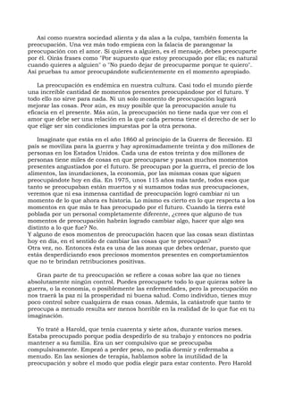 Así como nuestra sociedad alienta y da alas a la culpa, también fomenta la
preocupación. Una vez más todo empieza con la falacia de parangonar la
preocupación con el amor. Si quieres a alguien, es el mensaje, debes preocuparte
por él. Oirás frases como "Por supuesto que estoy preocupado por ella; es natural
cuando quieres a alguien" o "No puedo dejar de preocuparme porque te quiero".
Así pruebas tu amor preocupándote suficientemente en el momento apropiado.
La preocupación es endémica en nuestra cultura. Casi todo el mundo pierde
una increíble cantidad de momentos presentes preocupándose por el futuro. Y
todo ello no sirve para nada. Ni un solo momento de preocupación logrará
mejorar las cosas. Peor aún, es muy posible que la preocupación anule tu
eficacia en el presente. Más aún, la preocupación no tiene nada que ver con el
amor que debe ser una relación en la que cada persona tiene el derecho de ser lo
que elige ser sin condiciones impuestas por la otra persona.
Imagínate que estás en el año 1860 al principio de la Guerra de Secesión. El
país se moviliza para la guerra y hay aproximadamente treinta y dos millones de
personas en los Estados Unidos. Cada una de estos treinta y dos millones de
personas tiene miles de cosas en que preocuparse y pasan muchos momentos
presentes angustiados por el futuro. Se preocupan por la guerra, el precio de los
alimentos, las inundaciones, la economía, por las mismas cosas que siguen
preocupándote hoy en día. En 1975, unos 115 años más tarde, todos esos que
tanto se preocupaban están muertos y si sumamos todas sus preocupaciones,
veremos que ni esa inmensa cantidad de preocupación logró cambiar ni un
momento de lo que ahora es historia. Lo mismo es cierto en lo que respecta a los
momentos en que más te has preocupado por el futuro. Cuando la tierra esté
poblada por un personal completamente diferente, ¿crees que alguno de tus
momentos de preocupación habrán logrado cambiar algo, hacer que algo sea
distinto a lo que fue? No.
Y alguno de esos momentos de preocupación hacen que las cosas sean distintas
hoy en día, en el sentido de cambiar las cosas que te preocupan?
Otra vez, no. Entonces ésta es una de las zonas que debes ordenar, puesto que
estás desperdiciando esos preciosos momentos presentes en comportamientos
que no te brindan retribuciones positivas.
Gran parte de tu preocupación se refiere a cosas sobre las que no tienes
absolutamente ningún control. Puedes preocuparte todo lo que quieras sobre la
guerra, o la economía, o posiblemente las enfermedades, pero la preocupación no
nos traerá la paz ni la prosperidad ni buena salud. Como individuo, tienes muy
poco control sobre cualquiera de esas cosas. Además, la catástrofe que tanto te
preocupa a menudo resulta ser menos horrible en la realidad de lo que fue en tu
imaginación.
Yo traté a Harold, que tenía cuarenta y siete años, durante varios meses.
Estaba preocupado porque podía despedirlo de su trabajo y entonces no podría
mantener a su familia. Era un ser compulsivo que se preocupaba
compulsivamente. Empezó a perder peso, no podía dormir y enfermaba a
menudo. En las sesiones de terapia, hablamos sobre la inutilidad de la
preocupación y sobre el modo que podía elegir para estar contento. Pero Harold
 