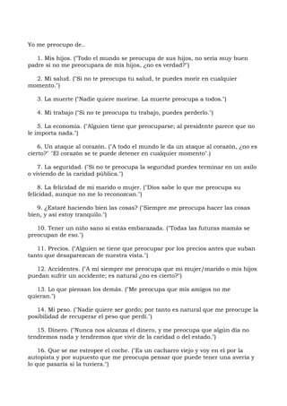 Yo me preocupo de..
1. Mis hijos. ("Todo el mundo se preocupa de sus hijos, no sería muy buen
padre si no me preocupara de mis hijos, ¿no es verdad?")
2. Mi salud. ("Si no te preocupa tu salud, te puedes morir en cualquier
momento.")
3. La muerte ("Nadie quiere morirse. La muerte preocupa a todos.")
4. Mi trabajo ("Si no te preocupa tu trabajo, puedes perderlo.")
5. La economía. ("Alguien tiene que preocuparse; al presidente parece que no
le importa nada.")
6. Un ataque al corazón. ("A todo el mundo le da un ataque al corazón, ¿no es
cierto?" "El corazón se te puede detener en cualquier momento".)
7. La seguridad. ("Si no te preocupa la seguridad puedes terminar en un asilo
o viviendo de la caridad pública.")
8. La felicidad de mi marido o mujer. ("Dios sabe lo que me preocupa su
felicidad, aunque no me lo reconozcan.")
9. ¿Estaré haciendo bien las cosas? ("Siempre me preocupa hacer las cosas
bien, y así estoy tranquilo.")
10. Tener un niño sano si estás embarazada. ("Todas las futuras mamás se
preocupan de eso.")
11. Precios. ("Alguien se tiene que preocupar por los precios antes que suban
tanto que desaparezcan de nuestra vista.")
12. Accidentes. ("A mí siempre me preocupa que mi mujer/marido o mis hijos
puedan sufrir un accidente; es natural ¿no es cierto?")
13. Lo que piensan los demás. ("Me preocupa que mis amigos no me
quieran.")
14. Mi peso. ("Nadie quiere ser gordo; por tanto es natural que me preocupe la
posibilidad de recuperar el peso que perdí.")
15. Dinero. ("Nunca nos alcanza el dinero, y me preocupa que algún día no
tendremos nada y tendremos que vivir de la caridad o del estado.")
16. Que se me estropee el coche. ("Es un cacharro viejo y voy en el por la
autopista y por supuesto que me preocupa pensar que puede tener una avería y
lo que pasaría si la tuviera.")
 