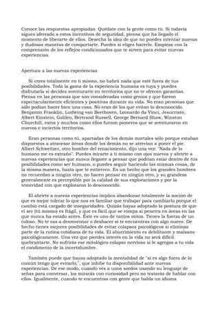Conoce las respuestas apropiadas. Quédate con la gente como tú. Si todavía
sigues aferrado a estos incentivos de seguridad, piensa que ha llegado el
momento de liberarte de ellos. Desecha la idea de que no puedes intentar nuevas
y dudosas maneras de comportarte. Puedes si eliges hacerlo. Empieza con la
comprensión de los reflejos condicionados que te sirven para evitar nuevas
experiencias.
Apertura a las nuevas experiencias
Si crees totalmente en ti mismo, no habrá nada que esté fuera de tus
posibilidades. Toda la gama de la experiencia humana es tuya y puedes
disfrutarla si decides aventurarte en territorios que no te ofrecen garantías.
Piensa en las personas que son consideradas como genios y que fueron
espectacularmente eficientes y positivas durante su vida. No eran personas que
sólo podían hacer bien una cosa. No eran de los que evitan lo desconocido.
Benjamín Franklin, Ludwing van Beethoven, Leonardo da Vinci, Jesucristo,
Albert Einstein, Galileo, Bertrand Russell, George Bernard Shaw, Winston
Churchill, estos y muchos como ellos fueron pioneros que se aventuraron en
nuevos e inciertos territorios.
Eran personas como tú, apartadas de los demás mortales sólo porque estaban
dispuestos a atravesar áreas donde los demás no se atrevían a poner el pie.
Albert Schweitzer, otro hombre del renacimiento, dijo una vez: "Nada de lo
humano me es extraño". Puedes mirarte a ti mismo con ojos nuevos y abrirte a
nuevas experiencias que nunca llegaste a pensar que podrían estar dentro de tus
posibilidades como ser humano, o puedes seguir haciendo las mismas cosas, de
la misma manera, hasta que te entierren. Es un hecho que los grandes hombres
no recuerdan a ningún otro, no hacen pensar en ningún otro, y su grandeza
generalmente es perceptible por la calidad de sus exploraciones y por la
temeridad con que exploraron lo desconocido.
El abrirte a nuevas experiencias implica abandonar totalmente la noción de
que es mejor tolerar lo que nos es familiar que trabajar para cambiarlo porque el
cambio está cargado de inseguridades. Quizás hayas adoptado la postura de que
el ser (tú mismo) es frágil, y que es fácil que se rompa si penetra en áreas en las
que nunca ha estado antes. Éste es uno de tantos mitos. Tienes la fuerza de un
coloso. No te vas a desmoronar o deshacer si te encuentras con algo nuevo. De
hecho tienes mejores posibilidades de evitar colapsos psicológicos si eliminas
parte de la rutina cotidiana de tu vida. El aburrimiento es debilitante y malsano
psicológicamente. Una vez que pierdes interés en la vida no será difícil
quebrantarte. No sufrirás ese mitológico colapso nervioso si le agregas a tu vida
el condimento de la incertidumbre.
También puede que hayas adoptado la mentalidad de "si es algo fuera de lo
común tengo que evitarlo,", que inhibe tu disponibilidad ante nuevas
experiencias. De ese modo, cuando ves a unos sordos usando su lenguaje de
señas para conversar, los mirarás con curiosidad pero no tratarás de hablar con
ellos. Igualmente, cuando te encuentras con gente que habla un idioma
 