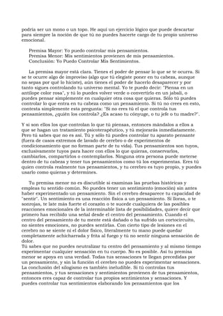 podría ser un mono o un topo. He aquí un ejercicio lógico que puede descartar
para siempre la noción de que tú no puedes hacerte cargo de tu propio universo
emocional.
Premisa Mayor: Yo puedo controlar mis pensamientos.
Premisa Menor: Mis sentimientos provienen de mis pensamientos.
Conclusión: Yo Puedo Controlar Mis Sentimientos.
La premisa mayor está clara. Tienes el poder de pensar lo que se te ocurra. Si
se te ocurre algo de improviso (algo que tú elegiste poner en tu cabeza, aunque
no sepas por qué lo hiciste), aún tienes el poder de hacerlo desaparecer y por
tanto sigues controlando tu universo mental. Yo te puedo decir: "Piensa en un
antílope color rosa", y tú lo puedes volver verde o convertirlo en un jabalí, o
puedes pensar simplemente en cualquier otra cosa que quieras. Sólo tú puedes
controlar lo que entra en tu cabeza como un pensamiento. Si tú no crees en esto,
contesta simplemente esta pregunta: "Si no eres tú el que controla tus
pensamientos, ¿quién los controla? ¿Es acaso tu cónyuge, o tu jefe o tu madre?".
Y si son ellos los que controlan lo que tú piensas, entonces mándalos a ellos a
que se hagan un tratamiento psicoterapéutico, y tú mejorarás inmediatamente.
Pero tú sabes que no es así. Tú y sólo tú puedes controlar tu aparato pensante
(fuera de casos extremos de lavado de cerebro o de experimentos de
condicionamiento que no forman parte de tu vida). Tus pensamientos son tuyos,
exclusivamente tuyos para hacer con ellos lo que quieras, conservarlos,
cambiarlos, compartirlos o contemplarlos. Ninguna otra persona puede meterse
dentro de tu cabeza y tener tus pensamientos como tú los experimentas. Eres tú
quien controla realmente tus pensamientos, y tu cerebro es tuyo propio, y puedes
usarlo como quieras y determines.
Tu premisa menor no es discutible si examinas las pruebas históricas y
empleas tu sentido común. No puedes tener un sentimiento (emoción) sin antes
haber experimentado un pensamiento. Sin el cerebro desaparece tu capacidad de
"sentir". Un sentimiento es una reacción física a un pensamiento. Si lloras, o te
sonrojas, te late más fuerte el corazón o te sucede cualquiera de las posibles
reacciones emocionales de la interminable lista de posibilidades, quiere decir que
primero has recibido una señal desde el centro del pensamiento. Cuando el
centro del pensamiento de tu mente está dañado o ha sufrido un cortocircuito,
no sientes emociones, no puedes sentirlas. Con cierto tipo de lesiones en el
cerebro no se siente ni el dolor físico, literalmente tu mano puede quedar
completamente achicharrada y frita al fuego y tú no sentir ninguna sensación de
dolor.
Tú sabes que no puedes neutralizar tu centro del pensamiento y al mismo tiempo
experimentar cualquier sensación en tu cuerpo. No es posible. Así tu premisa
menor se apoya en una verdad. Todas tus sensaciones te llegan precedidas por
un pensamiento, y sin la función el cerebro no puedes experimentar sensaciones.
La conclusión del silogismo es también ineludible. Si tú controlas tus
pensamientos, y tus sensaciones y sentimientos provienen de tus pensamientos,
entonces eres capaz de controlar tus propios sentimientos y sensaciones. Y
puedes controlar tus sentimientos elaborando los pensamientos que los
 