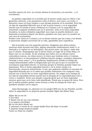 horrible manera de vivir. La certeza elimina la excitación y la emoción... y el
crecimiento.
La palabra seguridad en el sentido que la hemos usado aquí se refiere a las
garantías externas, a las posesiones como el dinero, una casa y un coche, a
baluartes como un buen empleo o una elevada posición en la sociedad. Pero hay
un tipo de seguridad diferente que sí vale la pena buscar; y es la seguridad
interior que te brinda el tener confianza en ti mismo y en tu capacidad de
solucionar cualquier problema que se te presente. {ésta es la única seguridad
duradera, la única verdadera seguridad. Las cosas se pueden deshacer; una
depresión económica dejarte sin dinero; quedarte sin casa, pero tú, puedes ser
una roca de autoestima.
Puedes creer tanto en ti mismo y en tu fuerza interior que las cosas y los demás
te parecerán simples accesorios de tu vida, agradables pero superfluos.
Haz la prueba con este pequeño ejercicio. Imagínate que ahora mismo,
mientras estás leyendo este libro, alguien desciende violentamente sobre ti, te
desnuda y te raptan en un helicóptero. Sin previo aviso, sin dinero, nada más
que tú mismo. Supongamos que te llevan hasta un lugar de la China Roja y te
dejan caer en un campo. Te las tendrías que haber con un idioma nuevo,
costumbres nuevas, un clima nuevo y lo único que tendrías sería a ti mismo.
¿Sobrevivirías o te derrumbarías? ¿Podrías hacerte amigos, conseguir alimentos,
vivienda y otras cosas ? ¿ O te quedarías simplemente echado en medio del
campo lamentándote sobre lo desgraciado que eres por lo que te sucedió? Si
necesitaras seguridad exterior, te morirías porque te habrían quitado todas tus
posesiones. Pero si tienes seguridad interior y no le tienes miedo a lo
desconocido, entonces sobrevivirías. O sea, que podemos redefinir el concepto de
seguridad diciendo que es el saber que puedes enfrentarte con cualquier cosa,
incluso con el hecho de no tener seguridad exterior. No caigas en la trampa de
ese tipo de seguridad exterior puesto que te despoja de tu capacidad para vivir y
crecer y realizarte. Echa una mirada a aqueIla gente que no tiene seguridad
externa, gente que no lo tiene todo planificado. Puede que se pasen de listos. Pero
por lo menos pueden probar cosas nuevas y evitar la trampa de tener que
quedarse siempre con lo seguro.
Jame Kavanaugh, en ¿Quieres ser mi amigo? (Will you be my friend?), escribe
sobre la seguridad en su pequeño poema titulado Algún día (Some Day).
Algún dia yo me iré
Y seré libre
Y dejaré tras de mi a los estériles
A su segura esterilidad
Me iré sin decir dónde voy
Y caminaré a través de un campo baldio Para alli dejar el mundo
Y alejarme luego despreocupado
Como un Atlas sin empleo.
 