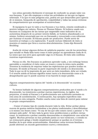 Los niños aprenden fácilmente el mensaje de confundir su propio valor con
sus fracasos. Y por ello empiezan a evitar las actividades en las que no logran
sobresalir. Y lo que es más peligroso aún, podría ser que desarrollen poco aprecio
de sí mismos, búsqueda de aprobación, culpabilidad y todas las zonas erróneas
de comportamiento que acompañan al autorrechazo.
Si equiparas lo que tú vales a tus fracasos y tus éxitos, estarás condenado a
sentirte indigno sin valores. Piensa en Thomas Edison. Si hubiera usado sus
fracasos en cualquiera de las tareas que emprendió como indicativo de su
autoestima después de su primer intento fallido, se hubiera abandonado a sí
mismo, hubiera anunciado que era un fracasado y renunciado a sus esfuerzos
por iluminar el mundo. El fracaso puede ser productivo. Puede servir de
incentivo al trabajo y a la exploración. Y puede incluso tildársele de éxito si
muestra el camino que lleva a nuevos descubrimientos. Como dijo Kenneth
Boulding:
Acabo de revisar algunos dichos de sabiduría popular; uno de los proverbios
que estudié es Nada falla tanto como el éxito porque no aprendemos nada de él.
Lo único que nos sirve para aprender algo es el fracaso. El éxito sólo confirma
nuestras supersticiones.
Piensa en ello. Sin fracasos no podemos aprender nada, y sin embargo hemos
aprendido a considerar el éxito como un tesoro y como la única meta posible.
Tenemos la tendencia de esquivar todas las experiencias que pueden acabar en
fracasos. El miedo al fracaso es parte importante del miedo a lo desconocido.
Todo lo que no dé la impresión de que será un éxito inmediato, debe ser evitado.
Y el tenerle miedo al fracaso significa temer tanto a lo desconocido como a la
desaprobación que te puede acarrear el no hacerlo lo mejor posible.
Algunos comportamientos típicos del "miedo a lo desconocido" en nuestra
cultura.
Ya hemos hablado de algunos comportamientos producidos por el miedo a lo
desconocido. La resistencia a probar nuevas experiencias, la rigidez, los
prejuicios, el miedo al fracaso y el perfeccionismo son subtítulos normales en
esta zona de autolimitación. A continuación, hay ejemplos específicos más
comunes en esta categoría. Puedes usarla como una lista de control para valorar
tu propio comportamiento.
- Comer el mismo tipo de comida durante toda la vida. Evitar probar platos
nuevos de gustos exóticos limitándose a los platos tradicionales y describiéndose
a sí mismo con frases como: "Yo soy de los que sólo comen carne y patatas" o "Yo
siempre pido pollo". Si bien toda la gente tiene predilecciones y prefiere ciertas
cosas, la resistencia a probar comidas desconocidas es simplemente una señal de
rigidez. Muchas personas no han probado jamás un taco mexicano, o comido en
un restaurante griego o hindú simplemente porque se quedan en el terreno
familiar de lo que están acostumbrados. Abandonar estos terrenos familiares
puede abrirnos un mundo gastronómico nuevo y estimulante.
 