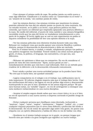 - Usar siempre el mismo estilo de ropa. No probar jamás un estilo nuevo o
usar algo diferente. Clasificarte a ti mismo como un "conservador en el vestir" o
un "amante de la moda," sin cambiar jamás de estilo.
- Leer los mismos diarios y las mismas revistas que mantienen la misma
posición editorial día tras día sin admitir jamás un punto de vista contrario. En
un estudio reciente, se le pidió a un lector, cuya postura política era bien
conocida, que leyera un editorial que empezaba apoyando una postura idéntica a
la suya. En medio del editorial, el punto de vista cambió y una cámara fotográfica
escondida reveló que los ojos del lector se trasladaron inmediatamente a otra
parte de la página. El lector rígido que se usó en este experimento no podía ni
siquiera considerar la posibilidad de leer una opinión distinta a la suya.
- Ver las mismas películas (con distintos títulos) durante toda una vida.
Rehusar ver cualquier cosa que pueda apoyar una creencia filosófica o política
distinta, porque lo desconocido es desconcertante y debe ser excluido.
Vivir en el mismo barrio, o ciudad, o estado, simplemente porque tus padres y
sus padres escogieron esa localidad. Tenerle miedo a los sitios nuevos porque la
gente, el clima, la política, el lenguaje, las costumbres, o lo que sea, son
diferentes.
- Rehusar oír opiniones e ideas que no compartes. En vez de considerar el
punto de vista del otro interlocutor -"Ejem, nunca pensé en eso"-,
inmediatamente decides que está loco o mal informado. Éste es un método para
evadirse de lo diferente o de lo desconocido rehusando comunicarse.
Tener miedo a probar una nueva actividad porque no la puedes hacer bien.
"No creo que lo haría bien; me quedaré mirando."
- Logros compulsivos en el colegio o en el trabajo. Las calificaciones son lo
más importante. El informe elogioso importa más que el trabajo bien hecho. Usar
las retribuciones del éxito y los logros en vez de probar algo nuevo y desconocido
sustituyendo lo uno por lo otro. Quedarse en las zonas seguras porque "Sé que
saco buenas notas, un "notable" seguro", en vez de arriesgarme a conseguir una
nota mediocre embarcándose en una nueva disciplina.
- Aceptar el empleo seguro donde sabes que vas a tener éxito y te va a ir bien
en vez de apuntarte a una nueva carrera o empresa corriendo el posible riesgo de
fracasar.
- Evitar cualquier persona que clasifiques como desviada, incluyendo a
"maricas", "rojos", "raros", "negros", "extranjeros,", "hippies", "judíos", etc., y usar
cualquier etiqueta peyorativa que te sirva como defensa y protección del miedo a
lo desconocido. En vez de tratar de aprender algo sobre esta gente, les pones una
etiqueta con un epíteto difamatorio y hablas de ellos en vez de hablar con ellos.
- Quedarse en el mismo trabajo aunque no te guste, no porque tengas que
hacerlo sino por miedo a la gran incógnita que significa un nuevo trabajo.
 