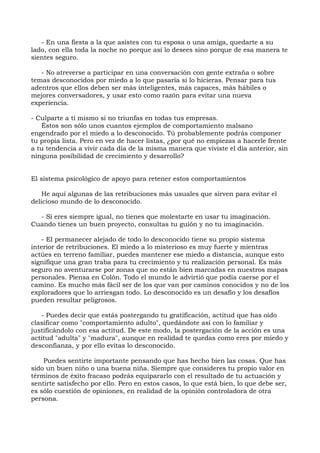 - En una fiesta a la que asistes con tu esposa o una amiga, quedarte a su
lado, con ella toda la noche no porque así lo desees sino porque de esa manera te
sientes seguro.
- No atreverse a participar en una conversación con gente extraña o sobre
temas desconocidos por miedo a lo que pasaría si lo hicieras. Pensar para tus
adentros que ellos deben ser más inteligentes, más capaces, más hábiles o
mejores conversadores, y usar esto como razón para evitar una nueva
experiencia.
- Culparte a ti mismo si no triunfas en todas tus empresas.
Éstos son sólo unos cuantos ejemplos de comportamiento malsano
engendrado por el miedo a lo desconocido. Tú probablemente podrás componer
tu propia lista. Pero en vez de hacer listas, ¿por qué no empiezas a hacerle frente
a tu tendencia a vivir cada día de la misma manera que viviste el día anterior, sin
ninguna posibilidad de crecimiento y desarrollo?
El sistema psicológico de apoyo para retener estos comportamientos
He aquí algunas de las retribuciones más usuales que sirven para evitar el
delicioso mundo de lo desconocido.
- Si eres siempre igual, no tienes que molestarte en usar tu imaginación.
Cuando tienes un buen proyecto, consultas tu guión y no tu imaginación.
- El permanecer alejado de todo lo desconocido tiene su propio sistema
interior de retribuciones. El miedo a lo misterioso es muy fuerte y mientras
actúes en terreno familiar, puedes mantener ese miedo a distancia, aunque esto
signifique una gran traba para tu crecimiento y tu realización personal. Es más
seguro no aventurarse por zonas que no están bien marcadas en nuestros mapas
personales. Piensa en Colón. Todo el mundo le advirtió que podía caerse por el
camino. Es mucho más fácil ser de los que van por caminos conocidos y no de los
exploradores que lo arriesgan todo. Lo desconocido es un desafío y los desafíos
pueden resultar peligrosos.
- Puedes decir que estás postergando tu gratificación, actitud que has oído
clasificar como "comportamiento adulto", quedándote así con lo familiar y
justificándolo con esa actitud. De este modo, la postergación de la acción es una
actitud "adulta" y "madura", aunque en realidad te quedas como eres por miedo y
desconfianza, y por ello evitas lo desconocido.
Puedes sentirte importante pensando que has hecho bien las cosas. Que has
sido un buen niño o una buena niña. Siempre que consideres tu propio valor en
términos de éxito fracaso podrás equipararlo con el resultado de tu actuación y
sentirte satisfecho por ello. Pero en estos casos, lo que está bien, lo que debe ser,
es sólo cuestión de opiniones, en realidad de la opinión controladora de otra
persona.
 