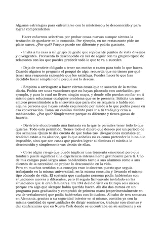 Algunas estrategias para enfrentarse con lo misterioso y lo desconocido y para
lograr comprenderlos
Hacer esfuerzos selectivos por probar cosas nuevas aunque sientas la
tentación de quedarte en lo conocido. Por ejemplo, en un restaurante pide un
plato nuevo. ¿Por qué? Porque puede ser diferente y podría gustarte.
- Invita a tu casa a un grupo de gente que represente puntos de vista diversos
y divergentes. Frecuenta lo desconocido en vez de seguir con tu grupito típico de
relaciones con los que puedes predecir todo lo que te va a suceder.
- Deja de sentirte obligado a tener un motivo o razón para todo lo que haces.
Cuando alguien te pregunte el porqué de algo, recuerda que no tienes por qué
tener una respuesta razonable que los satisfaga. Puedes hacer lo que has
decidido hacer simplemente porque así lo deseas.
- Empieza a arriesgarte a hacer ciertas cosas que te sacarán de la rutina
diaria. Podría ser unas vacaciones que no hayas planeado con antelación, por
ejemplo, y para lo cual no lleves ningún mapa, y donde sólo puedas confiar en ti
mismo para solucionar cualquier problema que se te presente. Solicita un nuevo
empleo presentándote a la entrevista que para ello se requiera o habla con
alguna persona que hayas estado esquivando por miedo a lo que podría pasar en
esa conversación. Toma un camino distinto para ir a tu trabajo y cena a
medianoche. ¿Por qué? Simplemente porque es diferente y tienes ganas de
hacerlo.
- Diviértete elucubrando una fantasía en la que te permites tener todo lo que
quieras. Todo está permitido. Tienes todo el dinero que desees por un período de
dos semanas. Quizá te des cuenta de que todas tus divagaciones mentales en
realidad están a tu alcance, que lo que anhelas no es como pretender la luna o lo
imposible, sino que son cosas que puedes lograr si eliminas el miedo a lo
desconocido y simplemente vas detrás de ellas.
- Corre algún riesgo que puede implicar una tormenta emocional pero que
también puede significar una experiencia intensamente gratificante para ti. Uno
de mis colegas pasó largos años hablándoles tanto a sus alumnos como a sus
clientes de la necesidad de probar lo desconocido en la vida.
Pero en muchos sentidos sus consejos eran insinceros puesto que seguía
trabajando en la misma universidad, en la misma consulta y llevando el mismo
tipo cómodo de vida. Él sostenía que cualquier persona podía habérselas con
situaciones nuevas y diferentes, pero él seguía firmemente instalado en las
situaciones que le eran familiares. En 194 decidió vivir en Europa seis meses
porque era algo que siempre había querido hacer. Allí dio dos cursos en un
programa para graduados y comprobó de primera mano (experimentalmente en
vez de verbalmente) que podía habérselas con lo dudoso. Al cabo de tres semanas
en Alemania, gracias a su seguridad interior en sí mismo, contaba ya con la
misma cantidad de oportunidades de dirigir seminarios, trabajar con clientes y
dar conferencias que en Nueva York donde se encontraba en su ambiente y en
 