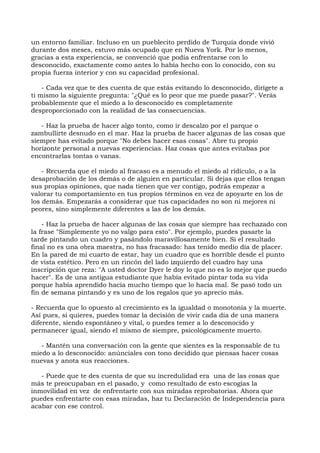 un entorno familiar. Incluso en un pueblecito perdido de Turquía donde vivió
durante dos meses, estuvo más ocupado que en Nueva York. Por lo menos,
gracias a esta experiencia, se convenció que podía enfrentarse con lo
desconocido, exactamente como antes lo había hecho con lo conocido, con su
propia fuerza interior y con su capacidad profesional.
- Cada vez que te des cuenta de que estás evitando lo desconocido, dirígete a
ti mismo la siguiente pregunta: "¿Qué es lo peor que me puede pasar?". Verás
probablemente que el miedo a lo desconocido es completamente
desproporcionado con la realidad de las consecuencias.
- Haz la prueba de hacer algo tonto, como ir descalzo por el parque o
zambullirte desnudo en el mar. Haz la prueba de hacer algunas de las cosas que
siempre has evitado porque "No debes hacer esas cosas". Abre tu propio
horizonte personal a nuevas experiencias. Haz cosas que antes evitabas por
encontrarlas tontas o vanas.
- Recuerda que el miedo al fracaso es a menudo el miedo al ridículo, o a la
desaprobación de los demás o de alguien en particular. Si dejas que ellos tengan
sus propias opiniones, que nada tienen que ver contigo, podrás empezar a
valorar tu comportamiento en tus propios términos en vez de apoyarte en los de
los demás. Empezarás a considerar que tus capacidades no son ni mejores ni
peores, sino simplemente diferentes a las de los demás.
- Haz la prueba de hacer algunas de las cosas que siempre has rechazado con
la frase "Simplemente yo no valgo para esto". Por ejemplo, puedes pasarte la
tarde pintando un cuadro y pasándolo maravillosamente bien. Si el resultado
final no es una obra maestra, no has fracasado: has tenido medio día de placer.
En la pared de mi cuarto de estar, hay un cuadro que es horrible desde el punto
de vista estético. Pero en un rincón del lado izquierdo del cuadro hay una
inscripción que reza: "A usted doctor Dyer le doy lo que no es lo mejor que puedo
hacer". Es de una antigua estudiante que había evitado pintar toda su vida
porque había aprendido hacía mucho tiempo que lo hacía mal. Se pasó todo un
fin de semana pintando y es uno de los regalos que yo aprecio más.
- Recuerda que lo opuesto al crecimiento es la igualdad o monotonía y la muerte.
Así pues, si quieres, puedes tomar la decisión de vivir cada día de una manera
diferente, siendo espontáneo y vital, o puedes temer a lo desconocido y
permanecer igual, siendo el mismo de siempre, psicológicamente muerto.
- Mantén una conversación con la gente que sientes es la responsable de tu
miedo a lo desconocido: anúnciales con tono decidido que piensas hacer cosas
nuevas y anota sus reacciones.
- Puede que te des cuenta de que su incredulidad era una de las cosas que
más te preocupaban en el pasado, y como resultado de esto escogías la
inmovilidad en vez de enfrentarte con sus miradas reprobatorias. Ahora que
puedes enfrentarte con esas miradas, haz tu Declaración de Independencia para
acabar con ese control.
 