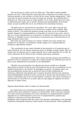 - En vez de que tu credo y el de tus hijos sea: "Haz todo lo mejor posible",
prueba este otro: "Selecciona las cosas que más te importan en la vida y haz un
esfuerzo grande en ese sentido y el resto de las cosas, hazlas simplemente". Está
muy bien no hacer siempre las cosas lo mejor que puedas. En realidad todo el
síndrome de "Hacer las cosas lo mejor posible" es un mito. Nadie hace las cosas
lo absolutamente mejor que se puede. Siempre hay posibilidades de hacerlas
mejor, ya que la perfección no es un atributo de la naturaleza humana.
- No dejes que tus convicciones te paralicen. El i creer algo a raíz de una
experiencia pasada y aferrarse a esa creencia es evadirse de la realidad. Sólo
existe el ahora, y la verdad del presente puede muy bien no ser la verdad del
pasado. Sopesa tu comportamiento no tomando en cuenta lo que crees, sino lo
que es y lo que experimentas en el presente. Al abrirte a la experiencia en vez de
colorear tu realidad con tus convicciones, encontrarás que lo desconocido es un
lugar fantástico para estar.
Recuerda que nada humano te es ajeno. Puedes ser lo que escojas ser.
Grábalo en tu cabeza y recuérdatelo cuando caigas en tu comportamiento
inseguro y típicamente evasivo.
- Ten conciencia de que estás evitando lo desconocido en el momento que lo
estás haciendo. En ese mismo momento inicia un diálogo contigo mismo. Dite a ti
mismo que no importa que no sepas adónde vas en cada momento de tu vida. El
tener conciencia de la rutina es dar el primer paso para cambiarla.
- Haz algo mal deliberadamente. Eres menos persona porque has perdido un
partido de tenis o pintado un cuadro feo o sigues siendo un individuo que vale la
pena y que simplemente ha pasado un rato agradable?
- Mantén una conversación con alguien que hayas evitado en el pasado.
Muy pronto te darás cuenta de que tus prejuicios son los que te mantienen en un
estado estacionario y sin interés. Si prejuzgas a la gente, no podrás tratar con
ella honradamente puesto que tu punto de vista ha sido establecido de
antemano. Mientras más grande sea el número de gente distinta que conozcas,
más probabilidades tendrás de darte cuenta de lo mucho que has perdido y de lo
tontas e infundadas que eran tus aprensiones y temores. Con estos conceptos, lo
desconocido se convertirá en un área cada vez más digna de explorar en vez de
algo que es mejor evitar.
Algunas ideas finales sobre el miedo a lo desconocido
Las sugerencias que anotamos anteriormente representan algunas medidas
constructivas para combatir el miedo a lo desconocido. Todo el proceso empieza
con estas nuevas percepciones de lo que constituye el comportamiento evasivo,
seguidas de un enfrentamiento activo con el comportamiento pasado para
empezar a moverse en nuevas direcciones.
Imagínate cómo hubieran sido las cosas si los grandes exploradores y los grandes
inventores del pasado hubieran tenido miedo a lo desconocido. Toda la población
 