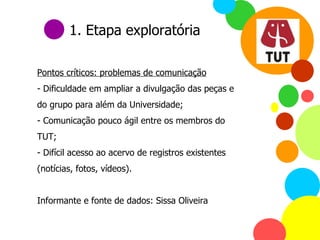 Pontos críticos: problemas de comunicação - Dificuldade em ampliar a divulgação das peças e do grupo para além da Universidade; - Comunicação pouco ágil entre os membros do TUT; Difícil acesso ao acervo de registros existentes (notícias, fotos, vídeos). Informante e fonte de dados: Sissa Oliveira 1. Etapa exploratória 