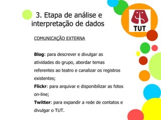 COMUNICAÇÃO EXTERNA Blog : para descrever e divulgar as atividades do grupo, abordar temas referentes ao teatro e canalizar os registros existentes; Flickr : para arquivar e disponibilizar as fotos on-line; Twitter : para expandir a rede de contatos e divulgar o TUT. 3. Etapa de análise e interpretação de dados 