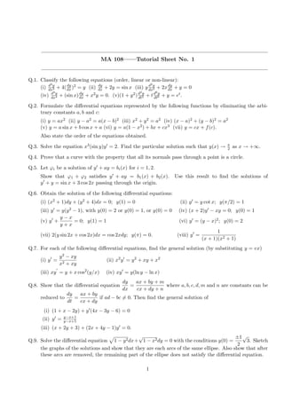 MA 108——Tutorial Sheet No. 1
Q.1. Classify the following equations (order, linear or non-linear):
(i) d3y
dx3 + 4(dy
dx)2 = y (ii) dy
dx + 2y = sin x (iii) y d2y
dx2 + 2xdy
dx + y = 0
(iv) d4y
dx4 + (sin x)dy
dx + x2y = 0. (v)(1 + y2)d2y
dt2 + td6y
dt6 + y = et.
Q.2. Formulate the diﬀerential equations represented by the following functions by eliminating the arbi-
trary constants a, b and c:
(i) y = ax2 (ii) y − a2 = a(x − b)2 (iii) x2 + y2 = a2 (iv) (x − a)2 + (y − b)2 = a2
(v) y = a sin x + b cos x + a (vi) y = a(1 − x2) + bx + cx3 (vii) y = cx + f(c).
Also state the order of the equations obtained.
Q.3. Solve the equation x3(sin y)y = 2. Find the particular solution such that y(x) → π
2 as x → +∞.
Q.4. Prove that a curve with the property that all its normals pass through a point is a circle.
Q.5. Let ϕi be a solution of y + ay = bi(x) for i = 1, 2.
Show that ϕ1 + ϕ2 satisﬁes y + ay = b1(x) + b2(x). Use this result to ﬁnd the solutions of
y + y = sin x + 3 cos 2x passing through the origin.
Q.6. Obtain the solution of the following diﬀerential equations:
(i) (x2 + 1)dy + (y2 + 4)dx = 0; y(1) = 0 (ii) y = y cot x; y(π/2) = 1
(iii) y = y(y2 − 1), with y(0) = 2 or y(0) = 1, or y(0) = 0 (iv) (x + 2)y − xy = 0; y(0) = 1
(v) y +
y − x
y + x
= 0; y(1) = 1 (vi) y = (y − x)2; y(0) = 2
(vii) 2(y sin 2x + cos 2x)dx = cos 2xdy; y(π) = 0. (viii) y =
1
(x + 1)(x2 + 1)
Q.7. For each of the following diﬀerential equations, ﬁnd the general solution (by substituting y = vx)
(i) y =
y2 − xy
x2 + xy
(ii) x2
y = y2
+ xy + x2
(iii) xy = y + x cos2
(y/x) (iv) xy = y(ln y − ln x)
Q.8. Show that the diﬀerential equation
dy
dx
=
ax + by + m
cx + dy + n
where a, b, c, d, m and n are constants can be
reduced to
dy
dt
=
ax + by
cx + dy
if ad − bc = 0. Then ﬁnd the general solution of
(i) (1 + x − 2y) + y (4x − 3y − 6) = 0
(ii) y = y−x+1
y−x+5
(iii) (x + 2y + 3) + (2x + 4y − 1)y = 0.
Q.9. Solve the diﬀerential equation 1 − y2dx+
√
1 − x2dy = 0 with the conditions y(0) =
±1
2
√
3. Sketch
the graphs of the solutions and show that they are each arcs of the same ellipse. Also show that after
these arcs are removed, the remaining part of the ellipse does not satisfy the diﬀerential equation.
1
 