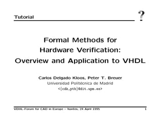 Tutorial ??
Formal Methods for
Hardware Veriﬁcation:
Overview and Application to VHDL
Carlos Delgado Kloos, Peter T. Breuer
Universidad Polit´ecnica de Madrid
<{cdk,ptb}@dit.upm.es>
VDHL-Forum for CAD in Europe – Nantes, 24 April 1995 1
 