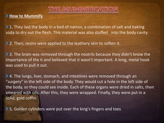 How to Mummify 
1. They laid the body in a bed of natron, a combination of salt and baking 
soda to dry out the flesh. This material was also stuffed into the body cavity. 
2. Then, resins were applied to the leathery skin to soften it. 
3. The brain was removed through the nostrils because they didn't know the 
importance of the it and believed that it wasn't important. A long, metal hook 
was used to pull it out. 
4. The lungs, liver, stomach, and intestines were removed through an 
"surgery" in the left side of the body. They would cut a hole in the left side of 
the body, so they could see inside. Each of these organs were dried in salts, then 
smeared with oils. After this, they were wrapped. Finally, they were put in a 
solid, gold coffin. 
5. Golden cylinders were put over the king's fingers and toes 
 