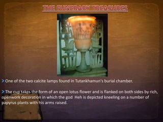 One of the two calcite lamps found in Tutankhamun's burial chamber. 
The cup takes the form of an open lotus flower and is flanked on both sides by rich, 
openwork decoration in which the god Heh is depicted kneeling on a number of 
papyrus plants with his arms raised. 
 