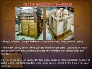 The gilded wood Canopic Shrine contained the Canopic Chest pictured above. 
The outer canopy of this shrine consists of four corner posts supporting a cavetto 
cornice surmounted by a continuous frieze of uraei inlaid with colored glass and 
faience. 
Between the posts, on each of the four sides, stands an elegant guardian goddess of 
gilded wood - Isis, Nephthys, Neith and Selkis, each identified by the hieroglyph upon 
her head. 
 