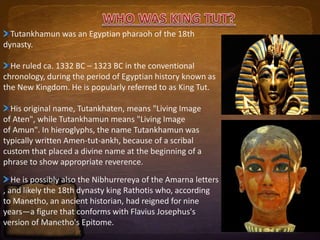 Tutankhamun was an Egyptian pharaoh of the 18th 
dynasty. 
He ruled ca. 1332 BC – 1323 BC in the conventional 
chronology, during the period of Egyptian history known as 
the New Kingdom. He is popularly referred to as King Tut. 
His original name, Tutankhaten, means "Living Image 
of Aten", while Tutankhamun means "Living Image 
of Amun". In hieroglyphs, the name Tutankhamun was 
typically written Amen-tut-ankh, because of a scribal 
custom that placed a divine name at the beginning of a 
phrase to show appropriate reverence. 
He is possibly also the Nibhurrereya of the Amarna letters 
, and likely the 18th dynasty king Rathotis who, according 
to Manetho, an ancient historian, had reigned for nine 
years—a figure that conforms with Flavius Josephus's 
version of Manetho's Epitome. 
 