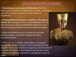 Tutankhamun was the son of Akhenaten (formerly 
Amenhotep IV) and one of Akhenaten's sisters, or perhaps 
one of his cousins. As a prince he was known as 
Tutankhaten. 
He ascended to the throne in 1333 BC, at the age of 
nine or ten, taking the throne name Nebkheperure. His 
wet-nurse was a woman called Maia, known from her 
tomb at Saqqara A teacher was most likely Sennedjem. 
When he became king, he married his half-sister, 
Ankhesenpaaten, who later changed her name 
to Ankhesenamun. 
They had two daughters, both stillborn.Computed 
tomography studies released in 2011 revealed that one 
daughter died at 5–6 months of pregnancy and the other at 
9 months of pregnancy. No evidence was found in either 
mummy of congenital anomalies or an apparent cause of 
death. 
 