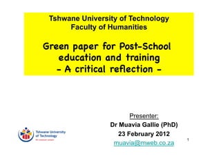 Tshwane University of Technology
      Faculty of Humanities

Green paper for Post-School
   education and training
   - A critical reﬂection -



                        Presenter:
                 Dr Muavia Gallie (PhD)
                    23 February 2012
                                          1
                  muavia@mweb.co.za
 