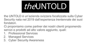 the UNTOLD è un’azienda svizzera focalizzata sulla Cyber
Security nata nel 2019 dall’esperienza trentennale dei suoi
fondatori.
Ci proponiamo come partner dei nostri clienti proponendo
servizi e prodotti ad alto valore aggiunto, quali:
1. Professional Services
2. Managed Services
3. Cyber Security Awareness
 