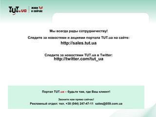 Портал TUT.ua – будьте там, где Ваш клиент!
Звоните нам прямо сейчас!
Рекламный отдел: тел. +38 (044) 247-47-11 sales@059.com.ua
Мы всегда рады сотрудничеству!
Следите за новостями и акциями портала TUT.ua на сайте:
http://sales.tut.ua
Следите за новостями TUT.ua в Twitter:
http://twitter.com/tut_ua
 