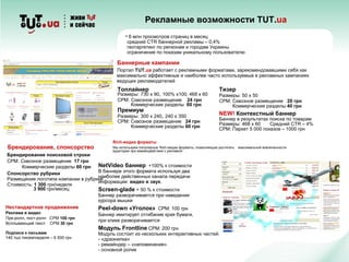 Рекламные возможности TUT.ua
Топлайнер
Размеры: 730 х 90, 100% х100, 468 х 60
СPM: Сквозное размещение 24 грн
Коммерческие разделы 60 грн
Премиум
Размеры: 300 х 240, 240 х 350
СPM: Сквозное размещение 24 грн
Коммерческие разделы 60 грн
Брендирование поисковой строки
СPM: Сквозное размещение 17 грн
Коммерческие разделы 60 грн
Спонсорство рубрики
Размещение логотипа компании в рубрике
Стоимость: 1 300 грн/неделя
3 900 грн/месяц
Тизер
Размеры: 50 х 50
СPM: Сквозное размещение 20 грн
Коммерческие разделы 40 грн
NEW! Контекстный баннер
Баннер в результатах поиска по товарам
Размеры: 468 х 60 Средний СTR – 4%
СPM: Паркет 5 000 показов – 1000 грн
Баннерные кампании
Портал TUT.ua работает с рекламными форматами, зарекомендовавшими себя как
максимально эффективные и наиболее часто используемые в рекламных кампаниях
ведущих рекламодателей
Rich-медиа форматы
Мы используем популярные Rich-медиа форматы, позволяющие достигать максимальной вовлеченности
аудитории при взаимодействии с рекламой
Нестандартное продвижение
Реклама в видео
Пре-ролл, пост-ролл СPM 100 грн
Всплывающий текст СPM 30 грн
Подписи к письмам
140 тыс писем/неделя – 6 500 грн
Брендирование, спонсорство
• 6 млн просмотров страниц в месяц
средний СTR баннерной рекламы – 0,4%
геотаргетинг по регионам и городам Украины
ограничение по показам уникальному пользователю
NetVideo баннер +100% к стоимости
В баннере этого формата используя два
наиболее действенных канала передачи
информации: видео и звук.
Screen-glade + 50 % к стоимости
Баннер разворачивается при наведении
курсора мышки
Peel-down «Уголок» СPM: 100 грн
Баннер имитирует отгибание края бумаги,
при клике разворачивается
Модуль Frontline СPM: 200 грн
Модуль состоит из нескольких интерактивных частей:
- «дразнилка»
- ремайндер – «напоминание»
- основной ролик
 