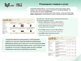 Размещение товаров и услуг
Гипермаркет Market.TUT.uа – это качественно новый канал продаж Ваших
товаров. Наш сервис ориентирован на потребителя за шаг до покупки – мы
помогаем ему стать Вашим покупателем.
Наша команда постоянно разрабатывает новые сервисы, чтобы сделать Вас еще
ближе к покупателю: поиск товаров по карте и мобильная версия гипермаркета.
Мы работаем, чтобы Вы получали максимум возможностей
для успешных интернет-продаж:
43 сферы, 400 рубрик в каталоге Market.TUT.uа
Мы предлагаем самый большой выбор товаров и услуг для покупателя
Более 1 млн прайс-строк компаний и магазинов
Лучший выбор для покупателя в интернете!
Более 27 500 товаров в каталоге Market.TUT.ua
Наш каталог регулярно пополняется последними новинками рынка
Более 200 интернет-магазинов системе
Лидеры рынка уже с нами. А Вы?
Управляйте Вашим размещением в online-режиме:
• Удобная лог-зона для управления Вашей информацией
• Добавление прайс-листов через xml, csv или в ручном режиме
• Автоматическое обновление прайс-листов и цен 8 раз в сутки
• Подробная статистика по Вашим прайс-листам и заказам
• Размещение новостей и акций Вашего магазина
 