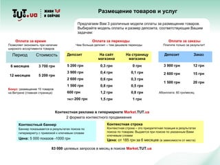 Контекстный баннер
Баннер показывается в результатах поиска по
гипермаркету c привязкой к ключевым словам
Цена: 5 000 показов -1000 грн
Период Стоимость
6 месяцев 3 700 грн
12 месяцев 5 200 грн
Оплата за заказы
Платите только за результат!
Бонус: размещение 10 товаров
на Витрине (главная страница)
Оплата за переходы
Чем больше депозит – тем дешевле переходы
Оплата за время
Позволяет экономить при наличии
широкого ассортимента товаров
Депозит На сайт
магазина
На страницу
магазина
5 200 грн 0,3 грн 0 грн
3 900 грн 0,4 грн 0,1 грн
2 600 грн 0,6 грн 0,3 грн
1 500 грн 0,8 грн 0,5 грн
600 грн 1,2 грн 0,8 грн
тест 200 грн 1,5 грн 1 грн
Депозит Заказ
3 900 грн 12 грн
2 600 грн 15 грн
1 500 грн 20 грн
Абонплата: 60 грн/месяц
Предлагаем Вам 3 различные модели оплаты за размещение товаров.
Выбирайте модель оплаты и размер депозита, соответствующие Вашим
задачам:
Контекстная строка
Контекстная строка – это приоритетная позиция в результатах
поиска по товарам. Выдается при поиске по указанным Вами
ключевым словам
Цена: от 185 грн за 6 месяцев (в зависимости от места)
Контекстная реклама в гипермаркете Market.TUT.ua
2 формата контекстного продвижения
83 000 целевых запросов в месяц в поиске Market.TUT.ua
Размещение товаров и услуг
 