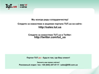 Портал TUT.ua – будьте там, где Ваш клиент!
Звоните нам прямо сейчас!
Рекламный отдел: тел. +38 (044) 247-47-11 sales@059.com.ua
Мы всегда рады сотрудничеству!
Следите за новостями и акциями портала TUT.ua на сайте:
http://sales.tut.ua
Следите за новостями TUT.ua в Twitter:
http://twitter.com/tut_ua
 