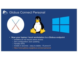 Globus Connect Personal
• Now your laptop / local workstation is a Globus endpoint
– Installers do not require admin access
– Zero configuration; auto updating
– Handles NATs
– Installs in seconds – easy to delete - I’ll prove it!
– https://www.globus.org/globus-connect-personal
 