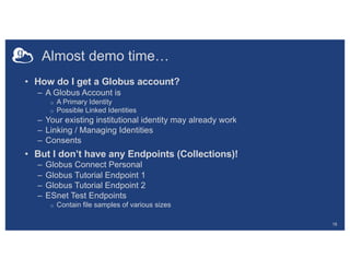 Almost demo time…
• How do I get a Globus account?
– A Globus Account is
o A Primary Identity
o Possible Linked Identities
– Your existing institutional identity may already work
– Linking / Managing Identities
– Consents
• But I don’t have any Endpoints (Collections)!
– Globus Connect Personal
– Globus Tutorial Endpoint 1
– Globus Tutorial Endpoint 2
– ESnet Test Endpoints
o Contain file samples of various sizes
18
 
